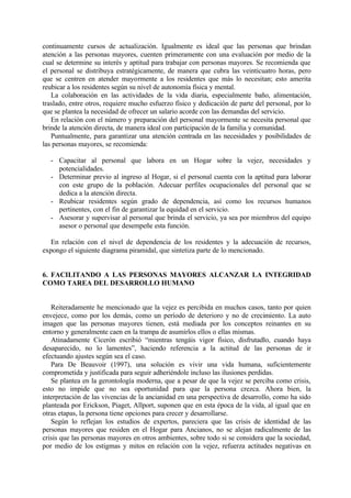 continuamente cursos de actualización. Igualmente es ideal que las personas que brindan
atención a las personas mayores, cuenten primeramente con una evaluación por medio de la
cual se determine su interés y aptitud para trabajar con personas mayores. Se recomienda que
el personal se distribuya estratégicamente, de manera que cubra las veinticuatro horas, pero
que se centren en atender mayormente a los residentes que más lo necesitan; esto amerita
reubicar a los residentes según su nivel de autonomía física y mental.
La colaboración en las actividades de la vida diaria, especialmente baño, alimentación,
traslado, entre otros, requiere mucho esfuerzo físico y dedicación de parte del personal, por lo
que se plantea la necesidad de ofrecer un salario acorde con las demandas del servicio.
En relación con el número y preparación del personal mayormente se necesita personal que
brinde la atención directa, de manera ideal con participación de la familia y comunidad.
Puntualmente, para garantizar una atención centrada en las necesidades y posibilidades de
las personas mayores, se recomienda:
- Capacitar al personal que labora en un Hogar sobre la vejez, necesidades y
potencialidades.
- Determinar previo al ingreso al Hogar, si el personal cuenta con la aptitud para laborar
con este grupo de la población. Adecuar perfiles ocupacionales del personal que se
dedica a la atención directa.
- Reubicar residentes según grado de dependencia, así como los recursos humanos
pertinentes, con el fin de garantizar la equidad en el servicio.
- Asesorar y supervisar al personal que brinda el servicio, ya sea por miembros del equipo
asesor o personal que desempeñe esta función.
En relación con el nivel de dependencia de los residentes y la adecuación de recursos,
expongo el siguiente diagrama piramidal, que sintetiza parte de lo mencionado.
6. FACILITANDO A LAS PERSONAS MAYORES ALCANZAR LA INTEGRIDAD
COMO TAREA DEL DESARROLLO HUMANO
Reiteradamente he mencionado que la vejez es percibida en muchos casos, tanto por quien
envejece, como por los demás, como un período de deterioro y no de crecimiento. La auto
imagen que las personas mayores tienen, está mediada por los conceptos reinantes en su
entorno y generalmente caen en la trampa de asumirlos ellos o ellas mismas.
Atinadamente Cicerón escribió “mientras tengáis vigor físico, disfrutadlo, cuando haya
desaparecido, no lo lamentes”, haciendo referencia a la actitud de las personas de ir
efectuando ajustes según sea el caso.
Para De Beauvoir (1997), una solución es vivir una vida humana, suficientemente
comprometida y justificada para seguir adheriéndole incluso las ilusiones perdidas.
Se plantea en la gerontología moderna, que a pesar de que la vejez se perciba como crisis,
esto no impide que no sea oportunidad para que la persona crezca. Ahora bien, la
interpretación de las vivencias de la ancianidad en una perspectiva de desarrollo, como ha sido
planteada por Erickson, Piaget, Allport, suponen que en esta época de la vida, al igual que en
otras etapas, la persona tiene opciones para crecer y desarrollarse.
Según lo reflejan los estudios de expertos, pareciera que las crisis de identidad de las
personas mayores que residen en el Hogar para Ancianos, no se alejan radicalmente de las
crisis que las personas mayores en otros ambientes, sobre todo si se considera que la sociedad,
por medio de los estigmas y mitos en relación con la vejez, refuerza actitudes negativas en
 