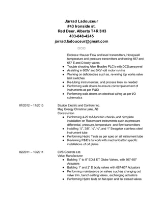 Jarrad Ladouceur
#43 Ironside st.
Red Deer, Alberta T4R 3H3
403-848-4245
jarrad.ladouceur@gmail.com
  
Endress+Hauser Flow and level transmitters, Honeywell
temperature and pressure transmitters and testing 667 and
657 E and D body valves
● Trouble shooting Allen Bradley PLC’s with DCS personnel
● Assisting in 600V and 5KV volt motor run ins
● Working on deficiencies such as, re-wiring top works valve
limit switches
● Re-tubing instrument air, and process lines as needed
● Performing walk downs to ensure correct placement of
instruments as per P&ID
● Performing walk downs on electrical wiring as per I/O
schematics
07/2012 – 11/2013 Studon Electric and Controls Inc.
Meg Energy Christina Lake, AB
Construction
● Performing 4-20 mA function checks, and complete
installation on Rosemount instruments such as pressure
differential, pressure, temperature and flow transmitters
● Installing ¼”, 3/8”, ½”, ¾”, and 1” Swagelok stainless steel
Instrument tube
● Performing Hydro Tests as per spec on all instrument tube
● Reviewing P&ID’s to work with mechanical for specific
installations of orf plates
02/2011 – 10/2011 CVS Controls Ltd.
Valve Manufacturer
● Building 1” to 8” ED & ET Globe Valves, with 667-657
Actuators
● Building 1” and 2” D body valves with 667-657 Actuators
● Performing maintenance on valves such as changing out
valve trim, bench setting valves, exchanging actuators
● Performing Hydro tests on fail open and fail closed valves
 