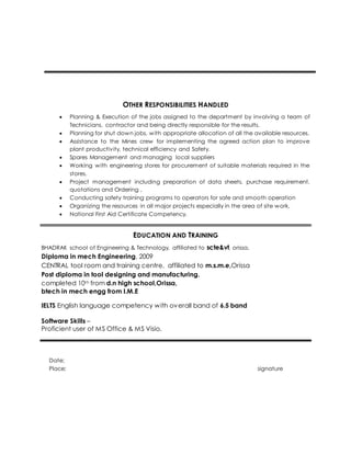 OTHER RESPONSIBILITIES HANDLED
 Planning & Execution of the jobs assigned to the department by involving a team of
Technicians, contractor and being directly responsible for the results.
 Planning for shut down jobs, with appropriate allocation of all the available resources.
 Assistance to the Mines crew for implementing the agreed action plan to improve
plant productivity, technical efficiency and Safety.
 Spares Management and managing local suppliers
 Working with engineering stores for procurement of suitable materials required in the
stores.
 Project management including preparation of data sheets, purchase requirement,
quotations and Ordering ,
 Conducting safety training programs to operators for safe and smooth operation
 Organizing the resources in all major projects especially in the area of site work,
 National First Aid Certificate Competency.
EDUCATION AND TRAINING
BHADRAK school of Engineering & Technology, affiliated to scte&vt, orissa.
Diploma in mech Engineering, 2009
CENTRAL tool room and training centre, affiliated to m.s.m.e,Orissa
Post diploma in tool designing and manufacturing.
completed 10th from d.n high school,Orissa,
btech in mech engg from I.M.E
IELTS English language competency with overall band of 6.5 band
Software Skills –
Proficient user of MS Office & MS Visio.
Date;
Place; signature
 