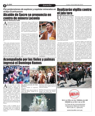 Por pretensiones de explorar y explotar minerales en
elApu Ccarhuarazo
Entretenimiento
Entretenimiento
Entretenimiento
Entretenimiento
Entretenimiento
Entretenimiento
Ayacucho
Ayacucho
La Calle
La Calle
La Calle
La Calle Lunes 14 de Abril del 2014
Alcalde de Sucre se pronuncia en
contra de minera Laconia
Acompañado por los fieles y palmas
ingresó el Domingo Ramos
Realizarán vigilia contra
el jala toro
Manuel Ventura/La Calle
yer en medio de fieles
portando, como suele
suceder en Domingo de
A
Ramos, con palmas y también por
los chalanes, tanto varones como
mujeres, ingresó Nuestro Señor
Jesús, montado en un burrito y
recorrió las principales calles de la
ciudad, cuyas viviendas se
encontraban adornadas para la
ocasión, así como las alfombras
preparadas por vecinos e
instituciones de las calles por donde
pasó la procesión del Domingo de
Ramos.
Previo a ello se cumplió con el
oficio de la Santa misa y bendición
de palmas tanto en el templo de
Santa Teresa, como en la Basílica
Catedral.
06:00 pm. Santa misa en honor al
Señor Justo Juez. Capilla Virgen del
Señor deArequipa.
08:00 pm. Procesión de la venerada
imagen del Señor del Huerto.
TemplodelaBuenaMuerte.
Hoy sale la procesión del Señor
delHuerto
Hoy se cumple el siguiente
programa:
10:00 am. Santa misa en honor al
Señor del Huerto. Templo de la
BuenaMuerte
l igual que lo hizo la Conse-
jera por la provincia Sucre,
ZoilaBellidoJorgeyelPre-
A
sidente del Frente de Defensa,
Jhonny Martínez, el Alcalde de la
provincia Sucre, Fabio de la Cruz,
se pronunció en contra de la empre-
sa minera Laconia, la cual tiene
intenciones de explorar y explotar
los minerales del Apu Ccarhuarazo,
precisando que este es el único ojo
de agua de la provincia y el ingreso
de la minería afectaría a toda la
población que vive de la agricultu-
ra.
“Ellos están solicitando el permiso
para exploración minera en el neva-
do Ccarhuarazo, pero esta es una
cuenca hidrográfica por lo que no es
posible que esta empresa ingrese a
esa zona. Además, el problema es
que por tratarse del único ojo der
agua de la provincia Sucre, incluso
del Valle Sondondo del rio Chicha,
es por ello que se le niega darles el
permiso social para que inicien la
A la fecha la empresa minera Laco-
nia solo se ha pronunciado mediante
un comunicado emitido por algunos
medios de comunicación locales,
señalando que existirían intereses
de terceros en tergiversar sus reales
intenciones, incluso indicando que
existirían intereses políticos; empe-
ro, alafechanose muestranlosestu-
dios de impacto ambiental de reali-
zarse la exploración y explotación
de minerales en el denominadoApu
Ccarhuarazo.
exploración. Ahora, el 80% de la
zona es agrícola, además el gobier-
no regional ha hecho un estudio de
zonificación determinando que esa
zona no es para la minería. El 90%
de la población no está de acuerdo y
nosotros apoyamos a nuestro pue-
blo”,expresóelAlcaldedeSucre.
Comose recuerda,laConsejeraZoi-
la Bellido y el representante del
Frente de Defensa, se pronunciaron
de igual modo por tratarse del único
ojo de agua de la provincia. Es más,
el Alcalde Fabio de la Cruz al igual
que las demás autoridades de esa
provincia, señaló que si la intención
fuera en otro sector se podría brin-
dar el permiso social. “Nos hemos
reunido las autoridades de la pro-
vincia Sucre y de todo el Valle del
Sondondo, al igual que los presi-
dentes de las comunidades y alcal-
des distritales, los cuales se han
opuesto a la explotación minera en
el Ccarhuarazo”, acotó la autoridad
edil.
Manuel Ventura/La Calle
n colectivo de ciudadanos
encabezada por la Presi-
dente de la Sociedad Pro-
U
tectora de Animales de Ayacucho,
Libia Orellana, realizará una vigilia
contra el jala toro el mismo que se
desarrolla año tras año durante la
Semana Santa en el denominado
Sábado de Gloria, ocasionando un
caos y desenfreno en la población el
quenotienenadaqueverconlafies-
ta religiosa, ya que se supone debe
ser una semana de reflexión y de
guardar; sin embargo, los organiza-
dores del denominado jala toro
demuestran su intención de emular
un evento que se realiza en Pamplo-
na – España, lo que tergiversa la real
esenciadelPascuaToro.
“Ya hemos presentado a la autori-
dad edil las firmas recolectadas en
contra del jala toro, razón por la cual
el próximo viernes realizaremos
una marcha donde escenificaremos
lo que se hace en la Semana Santa
Ayacuchana, el famoso jala toro,
para luego escenificar el real pascua
toro, lo que lamentablemente año
tras año se dejó de hacer.Además, el
mismo viernes desarrollaremos una
vigilia contra esta fiesta donde se
maltrata al animal y se pone en peli-
gro la integridad física de los ciuda-
danos”,precisóLibiaOrellana.
Del mismo modo, la Presidente de
la Sociedad Protectora de Animales
de Ayacucho dio a entender que
Monseñor Salvador Piñeiro, habría
dado preferencia a los organizado-
res del jala toro al adelantar el hora-
rio de las actividades realizadas por
la iglesia el sábado de gloria, para
así no perjudicar el denominado jala
toro. “Eso no es todo, mediante car-
ta abierta algunas religiosas han
mostrado su indignación por la rea-
lización del jala toro, incluso una de
ellas se mostró incómoda cuando en
la ciudad de Lima le dijeron que en
Ayacucho se vive la Semana Tran-
ca”, expresó la integrante del colec-
tivoencontradeljalatoro.
Es preciso señalar, que desde hace
años se ha discutido el desarrollo
del jala toro y otras actividades
durante la Semana Santa como las
fiestas folklóricas donde ese expen-
de ingentes cantidades de cerveza,
lamentablemente solo quedo en eso,
en debate sin ninguna solución, por
lo que se espera que este año no se
repitan las imágenes del jala toro de
años anteriores, donde un caballo
resultó herido por los cuernos del
toro para posteriormente morir
desangradoapocos metrosdelaPla-
zadeArmas.
Fotos: Arturo Conga Romaní
www.lacalle.com.pe.
95.3 en FM y en los 1060khz de AM
VRAEM en el 95.1 de la FM
La Casa de las comunicaciones
Urbanizacion Mariscal Cáceres
Mz K Lote 12, Ayacucho.
 