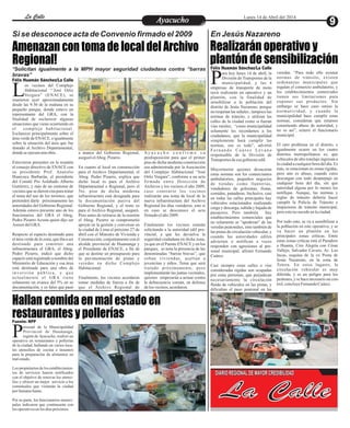 Amenazan con toma de local del Archivo
Regional!
Hallan comida en mal estado en
restaurantes y pollerías
Realizarán operativo y
plantón de sensibilización
os vecinos del Complejo
Habitacional “´José Ortiz
Vergara” (ENACE), se
L
reunieron ayer aproximadamente
desde las 9:30 de la mañana en su
pequeño parque, donde estuvo un
representante del GRA, con la
finalidad de esclarecer algunas
situaciones que viene ocurriendo en
el complejo habitacional.
Esclarecer principalmente sobre el
área verde de ENACE, e igualmente
sobre la situación del área que fue
donado al Archivo Departamental,
dondeseejecutaunaobra.
Estuvieron presentes en la reunión
el consejo directivo de ENACE con
su presidente Prof. Anatolio
Huarcaya Barbarán, el presidente
del Comité Pro Asfaltado Alberto
Gutiérrez, y más de un centenar de
vecinos que se dieron cita para tratar
el tema del uso de los terrenos, que
pretenden darle próximamente las
autoridades del Gobierno Regional.
Además estuvo presente uno de los
funcionarios del GRA el Abog.
Pedro Pizarro Acosta quien dijo ser
Asesor delGRA.
Respecto al espacio destinado para
el área verde de la zona, que iba a ser
destinado para construir una
infraestructura el GRA, el Abog.
Pedro Pizarro, indicó que dicho
espacio está registrado a nombre del
Ministerio de Educación y esa área
está destinada para una obra de
inversión pública, y que
actualmente el GRA tiene
solamente un avance del 5% en su
documentación, y es falso que pasó
A y a c u c h o c o n f i r m e s u
predisposición para que el primer
piso de dicha moderna construcción
sea administrada por la Asociación
del Complejo Habitacional “José
Ortíz Vergara”, conforme a un acta
firmada entre Dirección de
Archivos y los vecinos el año 2009,
caso contrario los vecinos
realizarán una toma de local de la
nueva infraestructura del Archivo
Regional los días venideros, esto si
en caso se desconoce el acta
firmadoelaño2009.
Finalmente los vecinos estarán
solicitando a la autoridad edil pro-
vincial, a que les devuelva la
seguridad ciudadana en dicha zona,
ya que en el Puente ENACE y en los
parques, se nota la presencia de las
denominadas “barras bravas”, que
roban viviendas, asaltan a
jovencitas y niños. Tema que será
tratado próximamente, pero
implementarán las juntas vecinales,
quienes empezarán a actuar contra
la delincuencia común, en defensa
delos vecinos,acordaron.
a manos del Gobierno Regional,
aseguróelAbog. Pizarro.
En cuanto al local en construcción
para el Archivo Departamental, el
Abog. Pedro Pizarro, explica que
dicho local es para el Archivo
Departamental o Regional, pero el
5to. piso de dicha moderna
infraestructura está designada para
la documentación pasiva del
Gobierno Regional, y el resto es
para el Archivo Regional, aseguró.
Pero antes de retirarse de la reunión
el Abog. Pizarro se comprometió
apoyar en la gestión y conversar en
la ciudad de Lima el próximo 27 de
abril con el Ministro de Vivienda y
Construcción, conjuntamente con el
alcalde provincial de Huamanga y
el Presidente de ENACE, a fin de
que se destine un presupuesto para
la pavimentación de pistas y
veredas en dicho Complejo
Habitacional.
Finalmente, los vecinos acordaron
tomar medidas de fuerza a fin de
que el Archivo Regional de
Entretenimiento
Entretenimiento
Entretenimiento
Entretenimiento
Entretenimiento
Entretenimiento
Ayacucho
Ayacucho
La Calle
La Calle
La Calle
La Calle Lunes 14 de Abril del 2014
9
En Jesús Nazareno
Si se desconoce acta de Convenio firmado el 2009
*Solicitan igualmente a la MPH mayor seguridad ciudadana contra “barras
bravas”
ersonal de la Municipalidad
Provincial de Huamanga,
región de Ayacucho, realizó un
P
operativo en restaurantes y pollerías
de la ciudad, hallando en varios loca-
les utensilios de cocina e insumos
para la preparación de alimentos en
malestado.
Los propietarios de los establecimien-
tos de servicios fueron notificados
con el objetivo de renovar los utensi-
lios y ofrecer un mejor servicio a los
comensales que visitarán la ciudad
porSemanaSanta.
Por su parte, los funcionarios munici-
pales indicaron que continuarán con
los operativosenlos díaspróximos.
ara hoy lunes 14 de abril, la
División de Transportes de la
municipalidad, y las 4
P
empresas de transporte de moto
taxis realizarán un operativo y un
plantón, con la finalidad de
sensibilizar a la población del
distrito de Jesús Nazareno, porque
no respetan las señales , tampoco las
normas de tránsito, y utilizan las
calles de la ciudad como si fueran
vías rurales; “como municipalidad
solamente les recordamos a los
ciudadanos, que la municipalidad
simplemente hará cumplir las
normas, eso es todo”, advirtió
F e r n a n d o C u á r e z L é v a n o
responsable de la División de
Transportesdeesegobiernoedil.
Mayormente quienes desacatan
estas normas son los comerciantes
ambulatorios, pequeños negocios
de tiendas como llanterías,
vendedores de golosinas, frutas,
comidas, panaderas. Inclusive, casi
en todas las calles principales hay
vehículos estacionados realizando
carga y descarga, subida y bajada de
pasajeros. Pero también hay
establecimientos comerciales que
no solamente se “apoderan” de las
veredas peatonales, sino también de
las pistas de circulación vehicular, y
cuando las autoridades ediles
advierten o notifican a veces
responden con agresiones al per-
sonal municipal, afirmó Fernando
Cuárez.
Casi siempre estas calles o vías
consideradas rígidas son ocupadas
por estas personas, que perjudican
necesariamente la circulación
fluida de vehículos en las pistas, y
dificultan el paso peatonal en las
veredas. “Para todo ello existen
normas de tránsito, existen
ordenanzas municipales que
regulan el comercio ambulatorio, y
los establecimientos comerciales
tienen sus limitaciones para
exponer sus productos. Sin
embargo se hace caso omiso la
normatividad, y cuando la
municipalidad hace cumplir estas
normas, consideran que estamos
cometiendo abuso de autoridad, y
no es así”, reiteró el funcionario
municipal.
El otro problema en el distrito, e
igualmente ocurre en los cuatro
distritos metropolitanos es, que
vehículos de alto tonelaje ingresan a
la ciudad a cualquier hora del día. Es
más, se estacionan en zonas rígidas,
pero aún es abuso, cuando estos
descargan con todo desparpajo en
cualquier hora del día, sin que
autoridad alguna por lo menos los
notifique. Aunque, las normas y
reglas de tránsito debería hacer
cumplir la Policía de Tránsito e
inspectores de tránsito municipal,
peroestonosucedeenlaciudad.
Por todo esto, se va a sensibilizar a
la población en este operativo, y se
va hacer un plantón en las
principales zonas críticas. Entre
estas zonas críticas está el Paradero
a Huanta, Ciro Alegría con César
Vallejo, Salvador Cavero, Av. Los
Incas, esquina de la ex Posta de
Jesús Nazareno, en la zona de
Totora. En estos lugares, la
circulación vehicular es muy
diferida, y es un peligro para los
peatones,y se hacenecesariouncon-
trol,concluyeFernandoCuárez.
Félix Huamán Sánchez/La Calle
Félix Huamán Sánchez/La Calle
La Calle
DIARIO REGIONAL DE MAYOR CREDIBILIDAD
Fuente: RPP
 