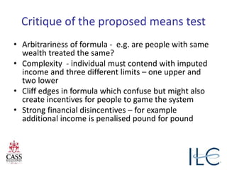 Critique of the proposed means test
• Arbitrariness of formula - e.g. are people with same
wealth treated the same?
• Complexity - individual must contend with imputed
income and three different limits – one upper and
two lower
• Cliff edges in formula which confuse but might also
create incentives for people to game the system
• Strong financial disincentives – for example
additional income is penalised pound for pound
 