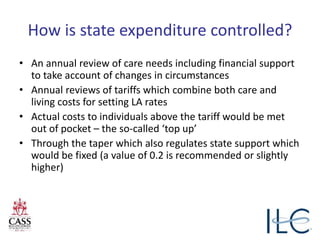 How is state expenditure controlled?
• An annual review of care needs including financial support
to take account of changes in circumstances
• Annual reviews of tariffs which combine both care and
living costs for setting LA rates
• Actual costs to individuals above the tariff would be met
out of pocket – the so-called ‘top up’
• Through the taper which also regulates state support which
would be fixed (a value of 0.2 is recommended or slightly
higher)
 