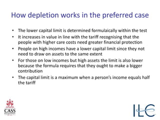 How depletion works in the preferred case
• The lower capital limit is determined formulaically within the test
• It increases in value in line with the tariff recognising that the
people with higher care costs need greater financial protection
• People on high incomes have a lower capital limit since they not
need to draw on assets to the same extent
• For those on low incomes but high assets the limit is also lower
because the formula requires that they ought to make a bigger
contribution
• The capital limit is a maximum when a person’s income equals half
the tariff
 