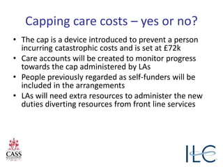 Capping care costs – yes or no?
• The cap is a device introduced to prevent a person
incurring catastrophic costs and is set at £72k
• Care accounts will be created to monitor progress
towards the cap administered by LAs
• People previously regarded as self-funders will be
included in the arrangements
• LAs will need extra resources to administer the new
duties diverting resources from front line services
 