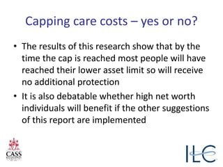 Capping care costs – yes or no?
• The results of this research show that by the
time the cap is reached most people will have
reached their lower asset limit so will receive
no additional protection
• It is also debatable whether high net worth
individuals will benefit if the other suggestions
of this report are implemented
 