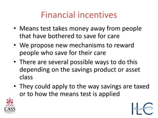 Financial incentives
• Means test takes money away from people
that have bothered to save for care
• We propose new mechanisms to reward
people who save for their care
• There are several possible ways to do this
depending on the savings product or asset
class
• They could apply to the way savings are taxed
or to how the means test is applied
 