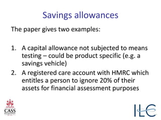 Savings allowances
The paper gives two examples:
1. A capital allowance not subjected to means
testing – could be product specific (e.g. a
savings vehicle)
2. A registered care account with HMRC which
entitles a person to ignore 20% of their
assets for financial assessment purposes
 