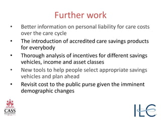 Further work
• Better information on personal liability for care costs
over the care cycle
• The introduction of accredited care savings products
for everybody
• Thorough analysis of incentives for different savings
vehicles, income and asset classes
• New tools to help people select appropriate savings
vehicles and plan ahead
• Revisit cost to the public purse given the imminent
demographic changes
 