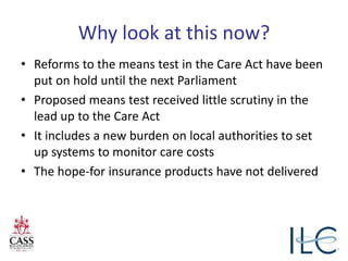 Why look at this now?
• Reforms to the means test in the Care Act have been
put on hold until the next Parliament
• Proposed means test received little scrutiny in the
lead up to the Care Act
• It includes a new burden on local authorities to set
up systems to monitor care costs
• The hope-for insurance products have not delivered
 