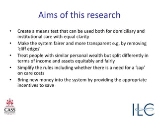 Aims of this research
• Create a means test that can be used both for domiciliary and
institutional care with equal clarity
• Make the system fairer and more transparent e.g. by removing
‘cliff edges’
• Treat people with similar personal wealth but split differently in
terms of income and assets equitably and fairly
• Simplify the rules including whether there is a need for a ‘cap’
on care costs
• Bring new money into the system by providing the appropriate
incentives to save
 