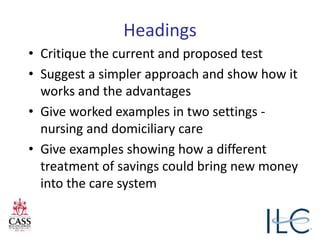 Headings
• Critique the current and proposed test
• Suggest a simpler approach and show how it
works and the advantages
• Give worked examples in two settings -
nursing and domiciliary care
• Give examples showing how a different
treatment of savings could bring new money
into the care system
 