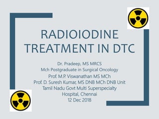 RADIOIODINE
TREATMENT IN DTC
Dr. Pradeep, MS MRCS
Mch Postgraduate in Surgical Oncology
Prof. M.P
. Viswanathan MS MCh
Prof. D. Suresh Kumar, MS DNB MCh DNB Unit
Tamil Nadu Govt Multi Superspecialty
Hospital, Chennai
12 Dec 2018
 