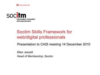 Socitm Skills Framework for web/digital professionals Presentation to CAIS meeting 14 December 2010 Ellen Jessett Head of Membership, Socitm www.socitm.net 