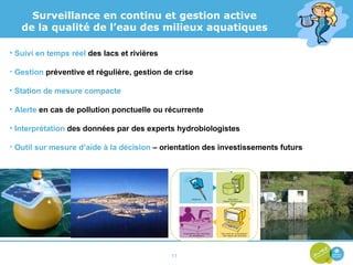 Suivi en temps réel  des lacs et rivières Gestion  préventive et régulière, gestion de crise Station de mesure compacte Alerte  en cas de pollution ponctuelle ou récurrente Interprétation  des données par des experts hydrobiologistes Outil sur mesure d’aide à la décision  – orientation des investissements futurs Surveillance en continu et gestion active de la qualité de l’eau des milieux aquatiques 
