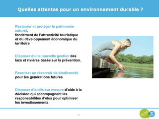 Quelles attentes pour un environnement durable ? Restaurer et protéger le patrimoine naturel , fondement de l’attractivité touristique et du développement économique du territoire Disposer d’une nouvelle gestion  des lacs et rivières basée sur la prévention. Favoriser un réservoir de biodiversité  pour les générations futures Disposer d’outils sur mesure  d’aide à la décision qui accompagnent les responsabilités d’élus pour optimiser les investissements 