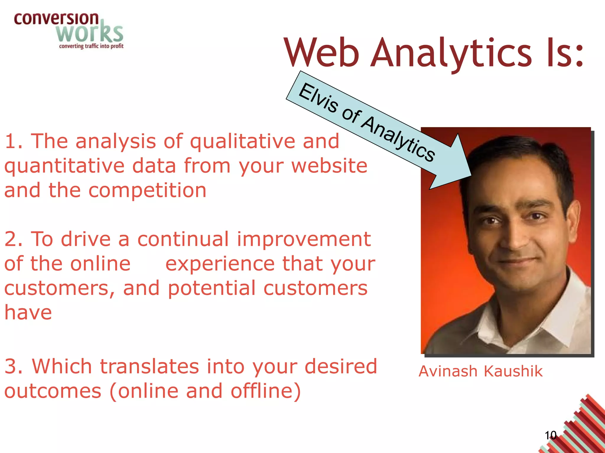 Web Analytics Is: 1. The analysis of qualitative and quantitative data from your website and the competition 2. To drive a continual improvement of the online experience that your customers, and potential customers have 3. Which translates into your desired outcomes (online and offline) Avinash Kaushik Elvis of Analytics 