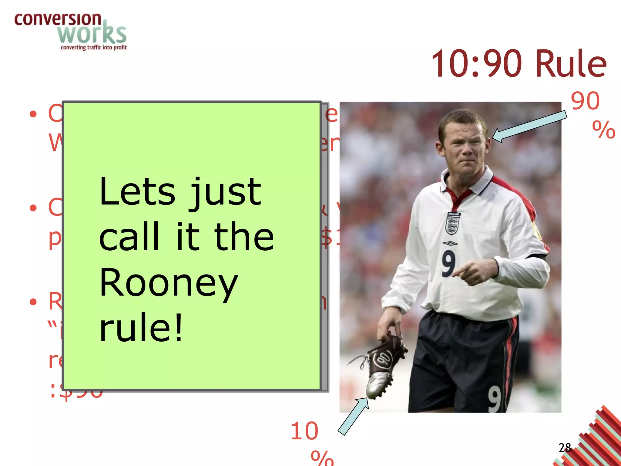 10:90 Rule Our Goal: Highest value from Web Analytics implementation Cost of analytics tool & vendor professional services: $10 Required investment in “intelligent resources/analysts” :$90 Lets just call it the Rooney rule! 90% 10% 