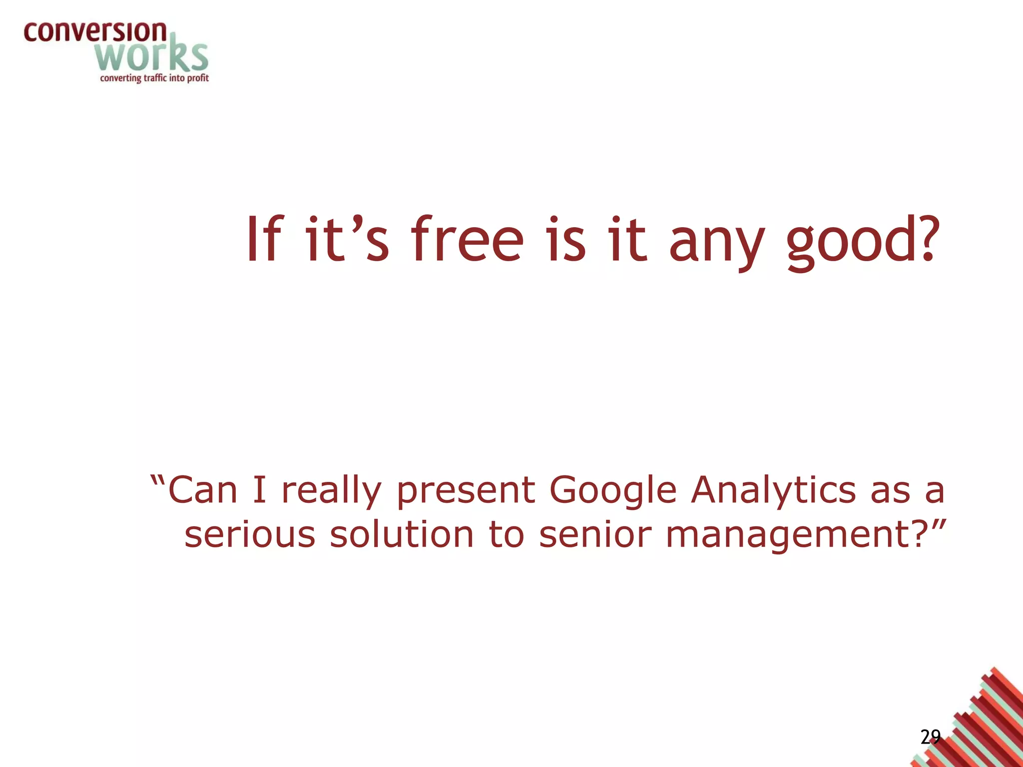 If it’s free is it any good? “ Can I really present Google Analytics as a serious solution to senior management?” Maybe 5 years ago no....  But it has undergone HUGE investment Competes right at the top with other vendor solutions Google is an advertising company with annual revenues of $20billion GA is a major part of that advertising service It’s strategically important 
