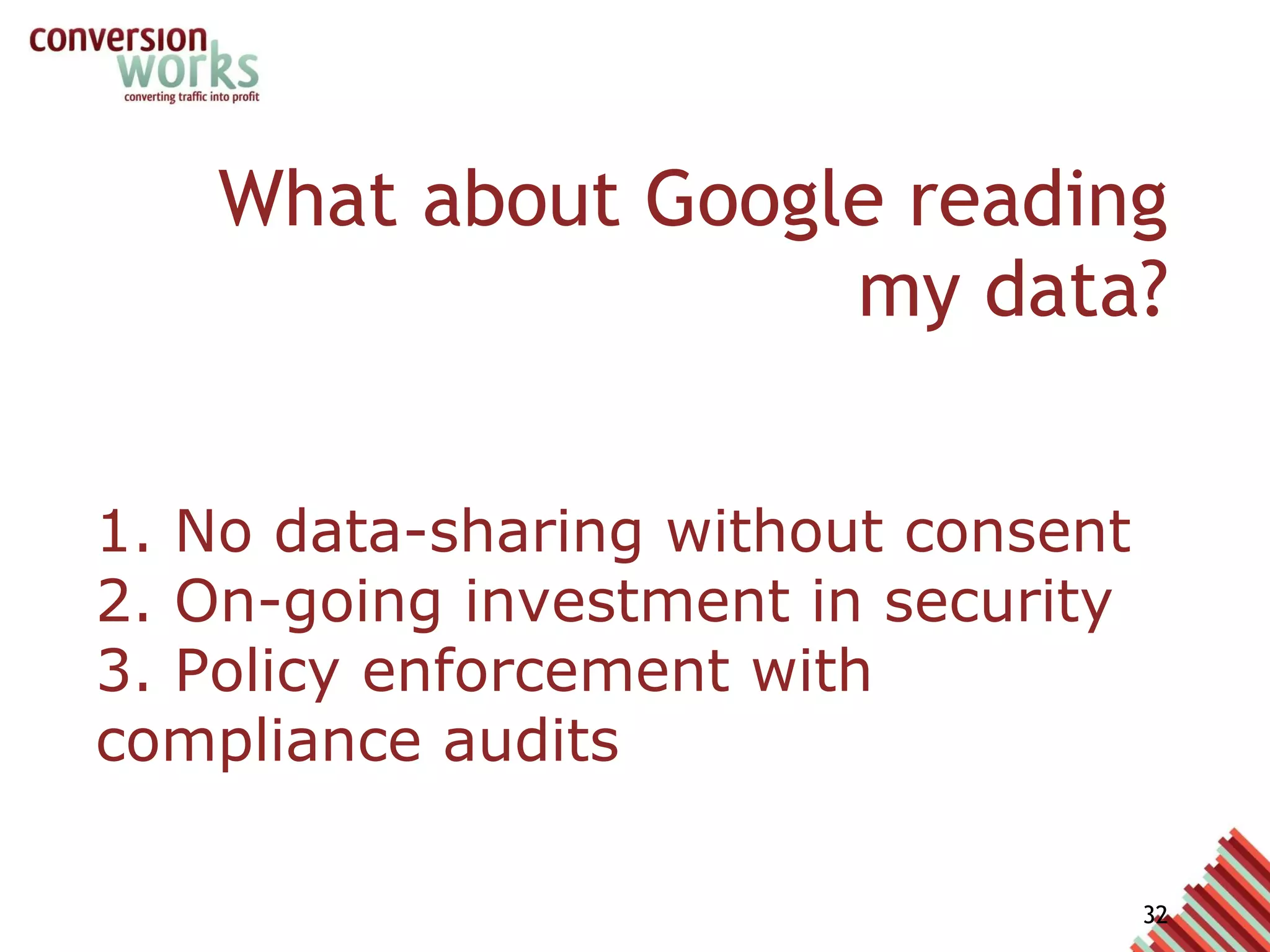 What about Google reading my data? 1. No data-sharing without consent 2. On-going investment in security 3. Policy enforcement with compliance audits As such it has some strict rules around who can access that data. This means staff at Google do not have access to your data without your prior consent.  