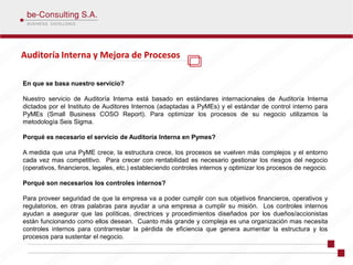 Auditoría Interna y Mejora de Procesos

En que se basa nuestro servicio?

Nuestro servicio de Auditoría Interna está basado en estándares internacionales de Auditoría Interna
dictados por el Instituto de Auditores Internos (adaptadas a PyMEs) y el estándar de control interno para
PyMEs (Small Business COSO Report). Para optimizar los procesos de su negocio utilizamos la
metodología Seis Sigma.

Porqué es necesario el servicio de Auditoría Interna en Pymes?

A medida que una PyME crece, la estructura crece, los procesos se vuelven más complejos y el entorno
cada vez mas competitivo. Para crecer con rentabilidad es necesario gestionar los riesgos del negocio
(operativos, financieros, legales, etc.) estableciendo controles internos y optimizar los procesos de negocio.

Porqué son necesarios los controles internos?

Para proveer seguridad de que la empresa va a poder cumplir con sus objetivos financieros, operativos y
regulatorios, en otras palabras para ayudar a una empresa a cumplir su misión. Los controles internos
ayudan a asegurar que las políticas, directrices y procedimientos diseñados por los dueños/accionistas
están funcionando como ellos desean. Cuanto más grande y compleja es una organización mas necesita
controles internos para contrarrestar la pérdida de eficiencia que genera aumentar la estructura y los
procesos para sustentar el negocio.
 
