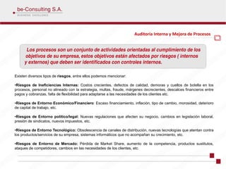 Auditoría Interna y Mejora de Procesos




                                                                                           .

Existen diversos tipos de riesgos, entre ellos podemos mencionar:

•Riesgos de Ineficiencias Internas: Costos crecientes, defectos de calidad, demoras y cuellos de botella en los
procesos, personal no alineado con la estrategia, multas, fraude, márgenes decrecientes, descalces financieros entre
pagos y cobranzas, falta de flexibilidad para adaptarse a las necesidades de los clientes etc.

•Riesgos de Entorno Económico/Financiero: Escaso financiamiento, inflación, tipo de cambio, morosidad, deterioro
de capital de trabajo, etc.

•Riesgos de Entorno político/legal: Nuevas regulaciones que afecten su negocio, cambios en legislación laboral,
presión de sindicatos, nuevos impuestos, etc.

•Riesgos de Entorno Tecnológico: Obsolescencia de canales de distribución, nuevas tecnologías que atentan contra
los productos/servicios de su empresa, sistemas informáticos que no acompañan su crecimiento, etc.

•Riesgos de Entorno de Mercado: Pérdida de Market Share, aumento de la competencia, productos sustitutos,
ataques de competidores, cambios en las necesidades de los clientes, etc.
 