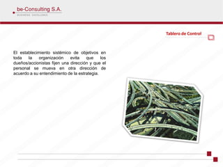 Tablero de Control



El establecimiento sistémico de objetivos en
toda   la   organización     evita   que     los
dueños/accionistas fijen una dirección y que el
personal se mueva en otra dirección de
acuerdo a su entendimiento de la estrategia.
 