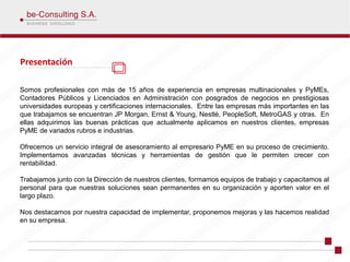 Presentación

Somos profesionales con más de 15 años de experiencia en empresas multinacionales y PyMEs,
Contadores Públicos y Licenciados en Administración con posgrados de negocios en prestigiosas
universidades europeas y certificaciones internacionales. Entre las empresas más importantes en las
que trabajamos se encuentran JP Morgan, Ernst & Young, Nestlé, PeopleSoft, MetroGAS y otras. En
ellas adquirimos las buenas prácticas que actualmente aplicamos en nuestros clientes, empresas
PyME de variados rubros e industrias.

Ofrecemos un servicio integral de asesoramiento al empresario PyME en su proceso de crecimiento.
Implementamos avanzadas técnicas y herramientas de gestión que le permiten crecer con
rentabilidad.

Trabajamos junto con la Dirección de nuestros clientes, formamos equipos de trabajo y capacitamos al
personal para que nuestras soluciones sean permanentes en su organización y aporten valor en el
largo plazo.

Nos destacamos por nuestra capacidad de implementar, proponemos mejoras y las hacemos realidad
en su empresa.
 