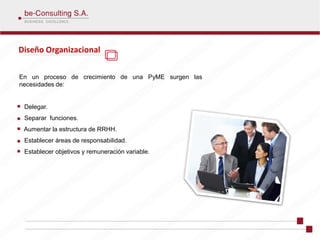 Diseño Organizacional

En un proceso de crecimiento de una PyME surgen las
necesidades de:


 Delegar.
 Separar funciones.
 Aumentar la estructura de RRHH.
 Establecer áreas de responsabilidad.
 Establecer objetivos y remuneración variable.
 