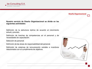 Diseño Organizacional


Nuestro servicio de Diseño Organizacional se divide en las
siguientes actividades:


Definición de la estructura óptima de acuerdo al crecimiento
actual y previsto.
Definición de brechas de competencias en el personal y de
necesidades de capacitación.
Selección de personal.
Definición de las áreas de responsabilidad del personal.
Definición de sistemas de remuneración variable e incentivos
relacionados con el cumplimiento de objetivos.
 