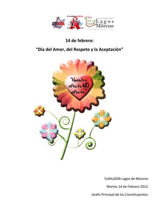 14 de febrero:
“Día del Amor, del Respeto y la Aceptación”




                                   CoMuSIDA Lagos de Moreno

                                     Martes 14 de Febrero 2012

                           Jardín Principal de los Constituyentes
 