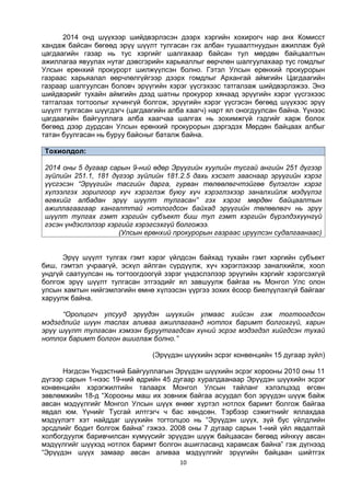 10
2014 онд шүүхээр шийдвэрлэсэн дээрх хэргийн хохирогч нар анх Комисст
хандаж байсан бөгөөд эрүү шүүлт тулгасан гэх албан тушаалтнуудын ажиллаж буй
цагдаагийн газар нь тус хэргийг шалгахаар байсан тул мөрдөн байцаалтын
ажиллагаа явуулах нутаг дэвсгэрийн харьяаллыг өөрчлөн шалгуулахаар тус гомдлыг
Улсын ерөнхий прокурорт шилжүүлсэн болно. Гэтэл Улсын ерөнхий прокурорын
газраас харьяалал өөрчлөлгүйгээр дээрх гомдлыг Архангай аймгийн Цагдаагийн
газраар шалгуулсан боловч эрүүгийн хэрэг үүсгэхээс татгалзаж шийдвэрлэжээ. Энэ
шийдвэрийг тухайн аймгийн дээд шатны прокурор хянаад эрүүгийн хэрэг үүсгэхээс
татгалзах тогтоолыг хүчингүй болгож, эрүүгийн хэрэг үүсгэсэн бөгөөд шүүхээс эрүү
шүүлт тулгасан шүүгдэгч (цагдаагийн алба хаагч) нарт ял оногдуулсан байна. Үүнээс
цагдаагийн байгууллага алба хаагчаа шалгах нь зохимжгүй гэдгийг харж болох
бөгөөд дээр дурдсан Улсын ерөнхий прокурорын дэргэдэх Мөрдөн байцаах албыг
татан буулгасан нь буруу байсныг баталж байна.
Тохиолдол:
2014 оны 5 дугаар сарын 9-ний өдөр Эрүүгийн хуулийн тусгай ангийн 251 дүгээр
зүйлийн 251.1, 181 дүгээр зүйлийн 181.2.5 дахь хэсэгт зааснаар эрүүгийн хэрэг
үүсгэсэн “Эрүүгийн тасгийн дарга, гурван төлөөлөгчтэйгөө бүлэглэн хэрэг
хүлээлгэх зорилгоор хүч хэрэглэж буюу хүч хэрэглэхээр заналхийлж мэдүүлэг
өгөхийг албадан эрүү шүүлт тулгасан” гэх хэрэг мөрдөн байцаалтын
ажиллагаагаар хангалттай нотлогдсон байхад эрүүгийн төлөөлөгч нь эрүү
шүүлт тулгах гэмт хэргийн субъект биш тул гэмт хэргийн бүрэлдэхүүнгүй
гэсэн үндэслэлээр хэргийг хэрэгсэхгүй болгожээ.
(Улсын ерөнхий прокурорын газраас ирүүлсэн судалгаанаас)
Эрүү шүүлт тулгах гэмт хэрэг үйлдсэн байхад тухайн гэмт хэргийн субъект
биш, гэмтэл учраагүй, эсхүл айлган сүрдүүлж, хүч хэрэглэхээр заналхийлж, хоол
ундгүй саатуулсан нь тогтоогдоогүй зэрэг үндэслэлээр эрүүгийн хэргийг хэрэгсэхгүй
болгож эрүү шүүлт тулгасан этгээдийг ял завшуулж байгаа нь Монгол Улс олон
улсын хамтын нийгэмлэгийн өмнө хүлээсэн үүргээ зохих ёсоор биелүүлэхгүй байгааг
харуулж байна.
“Оролцогч улсууд эрүүдэн шүүхийн улмаас хийсэн гэж тогтоогдсон
мэдэгдлийг шүүн таслах аливаа ажиллагаанд нотлох баримт болгохгүй, харин
эрүү шүүлт тулгасан хэмээн буруутгагдсан хүний эсрэг мэдэгдэл хийгдсэн тухай
нотлох баримт болгон ашиглаж болно.”
(Эрүүдэн шүүхийн эсрэг конвенцийн 15 дугаар зүйл)
Нэгдсэн Үндэстний Байгууллагын Эрүүдэн шүүхийн эсрэг хорооны 2010 оны 11
дүгээр сарын 1-нээс 19-ний өдрийн 45 дугаар хуралдаанаар Эрүүдэн шүүхийн эсрэг
конвенцийн хэрэгжилтийн талаарх Монгол Улсын тайланг хэлэлцээд өгсөн
зөвлөмжийн 18-д “Хорооны маш их зовниж байгаа асуудал бол эрүүдэн шүүж байж
авсан мэдүүлгийг Монгол Улсын шүүх өнөөг хүртэл нотлох баримт болгож байгаа
явдал юм. Үүнийг Тусгай илтгэгч ч бас хөндсөн. Тэрбээр сэжигтнийг яллахдаа
мэдүүлэгт хэт найддаг шүүхийн тогтолцоо нь “Эрүүдэн шүүх, зүй бус үйлдлийн
эрсдлийг бодит болгож байна” гэжээ. 2008 оны 7 дугаар сарын 1-ний үйл явдалтай
холбогдуулж баривчилсан хүмүүсийг эрүүдэн шүүж байцаасан бөгөөд ийнхүү авсан
мэдүүлгийг шүүхэд нотлох баримт болгон ашигласанд харамсаж байна” гэж дүгнээд
“Эрүүдэн шүүх замаар авсан аливаа мэдүүлгийг эрүүгийн байцаан шийтгэх
 