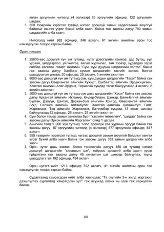 102
явган эргүүлийн чиглэлд (4 ээлжээр) 83 эргүүлийн офицер, 122 эргүүлийн
цагдаа;
3. 350 тээврийн хэрэгсэл тутамд нэгээс доошгүй замын хөдөлгөөний аюулгүй
байдлыг хангах үүрэг бүхий алба хаагч байна гэж заасны дагуу 790 замын
цагдаагийн алба хаагч;
Нийслэлд нийт 962 офицер, 346 ахлагч, 61 энгийн ажилтны орон тоо
нэмэгдүүлэх тооцоо гарсан байна.
Орон нутагт
1. 25000-аас доошгүй хүн ам тутамд, нутаг дэвсгэрийн хэмжээ, дэд бүтэц, уул
уурхай, үйлдвэрлэл, үйлчилгээ, аялал жуулчлал, зам тээвэр, худалдаа зэрэг
салбар хөгжсөн газарт аймгийн “Сум, сум дундын цагдаагийн хэлтэс” байна
гэж заасны дагуу Ханбогд сумын цагдаагийн тасгийг хэлтэс болгох
шаардлагын улмаас 20 офицер, 20 ахлагч, 5 энгийн ажилтан
2. 8000-аас доошгүй хүн ам тутамд сум, сум дундын цагдаагийн “Тасаг” байна гэж
заасны дагуу Өвөрхангай аймгийн Хужирт, Сүхбаатар аймгийн Эрдэнэцагаан,
Хөвсгөл аймгийн Алаг-Эрдэнэ, Тариалан сумдад тасаг байгуулахад 4 ахлагч, 8
энгийн ажилтан
3. 5000-аас доошгүй хүн ам тутамд сум дахь цагдаагийн “Хэсэг” байна гэж заасны
дагуу Архангай аймгийн Ихтамир, Өндөр-Улаан, Цэнхэр, Баян-Өлгий аймгийн
Булган, Дэлүүн, Цэнгэл, Дархан-Уул аймгийн Хонгор, Өвөрхангай аймгийн
Богд, Сэлэнгэ аймгийн Алтанбулаг, Хөвсгөл аймгийн Цагаан-Уул, Галт,
Жаргалант, Төв аймгийн Жаргалант, Батсүмбэр сумдад 15 хэсэг шинээр
байгуулахад 42 офицер, 26 ахлагч, 28 энгийн ажилтан
4. Сум болон төмөр замын зангилаа бүрт “хэсгийн төлөөлөгч”, “цагдаа” байна гэж
заасны дагуу Орхон аймгийн Жаргалант сумд 1 цагдаа
5. Аймгийн төвд 5 000 хүн тутамд 1-ээс доошгүй хэв журмын эргүүл байна гэж
заасны дагуу 87 эргүүлийн чиглэлд (4 ээлжээр) 577 эргүүлийн офицер, 547
ахлагч
6. 350 тээврийн хэрэгсэл тутамд нэгээс доошгүй замын аюулгүй байдлыг хангах
үүрэг бүхий алба хаагч байна гэж заасны дагуу 382 замын цагдаагийн алба
хаагч
7. Орон нутаг дахь хэвтээ, босоо тэнхлэгийн дагуух 150 км тутамд нэгээс
доошгүй цагдаагийн “хяналтын цэг”, хоёроос доошгүй алба хаагч үүрэг
гүйцэтгэнэ гэж заасны дагуу 48 хяналтын цэг шинээр байгуулах, түүнд
шаардлагатай 192 офицер, 194 ахлагч
Орон нутагт нийт 1213 офицер 792 ахлагч, 41 энгийн ажилтны орон тоо
нэмэгдүүлэх тооцоо гарсан байна.
Судалгаанд хамрагдсан нийт алба хаагчдаас “Та сүүлийн 3-н жилд мэргэжил
дээшлүүлэх сургалтад хамрагдсан уу?” гэж асуухад олонх нь үгүй гэж хариулсан
байна.
 