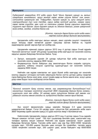 104
Ярилцлага:
Судалгаанд хамрагдсан 812 алба хаагч бүгд “Шинэ дүрэмт хувцас нь ажлын
шаардлага хангадаггүй, эрүүл мэндэд сөрөг нөлөө үзүүлж байна” гэж санал,
сэтгэгдлээ хуваалцсан юм. Тодруулбал, тухайн хувцас нь зуны халуунд салхи
нэвтрүүлдэггүй тул чийг татдаг, харин гадаа хүйтэнд цантах, хайрах зэрэг
сөрөг нөлөө үзүүлдэг, мөн чийг их татсаны улмаас биеэр харшлын гаралтай
тууралт гарч байсан. Шинэ дүрэмт хувцас нь эдэлгээ даахгүй, угааж цэвэрлэхэд
өнгө алдаж, гандаж, элэгдэж байна гэв.
(Хэлтэс, тасгийн дарга болон нийт алба хаагч
нартай хийсэн фокус бүлгийн ярилцлагаас)
Цагдаагийн алба хаагчдыг ажлын нөхцөл, ажил үүргийн онцлогт тохирохгүй,
эрүүл мэндэд сөрөг нөлөөтэй дүрэмт хувцсаар хангаж байгаа нь тэдний
хөдөлмөрлөх эрхийг зөрчиж буй нэг хэлбэр юм.
Цагдаагийн ерөнхий газрын даргын 2013 оны 4 дүгээр сарын 9-ний өдрийн
“Хүнсний хангалтын тухай” 2/8 дугаар тушаалаар алба хаагчдын нэг хоногийн хоолны
зардлыг дараах байдлаар баталсан байна. Үүнд:
 Эргүүл, жижүүрийн үүргийг 24 цагаар гүйцэтгэж буй алба хаагчдын нэг
хоногийн хоолны зардалд 3600 төгрөг;
 Өндөржүүлсэн бэлэн байдлын үед ажиллагчдын болон хээрийн сургууль,
дадлага, албаны нэгдсэн сургалтад суралцагчдын нэг хоногийн хоолны
зардалд 5000 төгрөг.
Нийтийн хэв журам хамгаалах чиг үүрэг бүхий алба хаагчдад нэг хоногийн
хоолны зардлыг олгохдоо хэлтсийн ойролцоох болон хэлтэс доторх цайны газартай
гэрээ байгуулан бэлэн хоол өгөх, эсхүл тухайн өдөр нь бэлэн мөнгө өгөх, эсхүл цалин
дээр нэмж бодох гэсэн хэлбэрээр олгож байна.
Шигтгээ:
“Хүнсний хангалт буюу хоолны мөнгө, хор саармагжуулах бүтээгдэхүүн”-ний
хангалтын талаарх нээлттэй асуултад 3600 төгрөгөөр байнга бэлэн гоймон,
ширхэгийн хоол авч иддэг, 24 цагаар үүрэг гүйцэтгэж байгаа үед зөвхөн нэг
удаагийн хоолны мөнгө олгодог нь хүндрэлтэй байдаг хэмээн ярьж байлаа.
(Хэлтэс, тасгийн дарга болон нийт алба хаагч
нартай хийсэн фокус бүлгийн ярилцлагааc)
Хүн хоногт физиологийн хувьд хамгийн багадаа 2-3 удаа хооллох
шаардлагатай байдаг. Гэтэл 24 цагаар үүрэг гүйцэтгэж буй цагдаагийн алба хаагч
3600 төгрөгөөр эдийн засгийн хувьд 2-3 удаа хооллох ямар ч боломжгүй юм.
Нийслэлийн Цагдаагийн газрын даргын 2013 оны 4 дүгээр сарын 5-ны өдрийн
“Жишиг хэмжээг тогтоох тухай” 138 тоот тушаалаар бичгийн цаас, хэвлэгчийн хор,
телефон ярианы жишиг хэмжээг Нийтийн хэв журам хамгаалах тасагт дараах
байдлаар баталсан байна. Тасгийн алба хаагч нар сар бүр 3000-12000 төгрөгийн
нэгжийн карт, 125-500 ширхэг бичгийн цаас олгодог ба тухайлбал, тасгийн дарга
12000 төгрөгийн нэгжийн карт, 250 ширхэг цаас, ахлах байцаагч нар 6000-8000
 