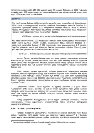 105
төгрөгийн нэгжийн карт, 250-500 ширхэг цаас, 13 хэсгийн байцаагчид 3000 төгрөгийн
нэгжийн карт, 125 ширхэг цаас, эрүүлжүүлэх байрны эмч, хариуцлагатай зохицуулагч
нарт 125 ширхэг цаас олгож байна.
Шигтгээ
Нэг сард олгож байгаа 3000 төгрөгийн нэгжийн карт хүрэлцдэггүй. Манай хороо
6900 орчим оршин суугчтай, өргөдөл, гомдлын дагуу өдөрт хамгийн багадаа 2-3
иргэнтэй харилцдаг бөгөөд 3000 төгрөгийн нэгжээр хамгийн ихдээ 10 хүнтэй
ярьдаг. Чиг үүргийн дагуу бусад асуудлаар иргэдтэй харилцахад 3000 төгрөгийн
нэгжийн карт өдөртөө дуусах тохиолдол ч байдаг.
(СХД-ийн ... дугаар хорооны хэсгийн байцаагчтай хийсэн ярилцлагаас)
Нэг сард олгож байгаа 3 000 төгрөгийн нэгжийн карт хүрэлцдэггүй. Манай хороо
8000 гаруй хүнтэй, өдөрт гомдол, мэдээллийн дагуу хамгийн багадаа 3-4
иргэнтэй харилцдаг бөгөөд 3 000 төгрөгийн нэгж ойролцоогоор 2-3 хоногт
дуусдаг. Ачаалал ихтэй үед өдөртөө дуусах тохиолдол ч байна. Нэгж дууссан
үед өөрсдөө хувиасаа холбооны зардлаа хариуцдаг.
(БГД-ийн ... дугаар хорооны хэсгийн байцаагчтай ярилцсан тэмдэглэлээс)
Хэлтэс бүрээс хэсгийн байцаагчдын нэг өрөөг сонгож танилцахад өрөөндөө
хэвлэгчгүй тул ажлаа хэвийн явуулахын тулд өөрсдийн мөнгөөр хэвлэгч худалдаж
авсан байна. Мөн иргэд байнга ханддаг, гомдол санал ихээр гаргадаг тул нэг сарын
хэрэглээнд олгож буй 125 ширхэг бичгийн цаас хүрэлцдэггүй талаар тайлбарлаж
байсан юм.
Алба хаагчид дүрэмт хувцастай, албаны үнэмлэхтэй тохиолдолд нийтийн
тээврийн ажиллах хуваарийн дагуу үнэ төлбөргүй зорчдог. Гэвч нийтийн хэв журам
хамгаалах алба хаагчдын ажлын онцлог тул өглөө 7:00 цагт ээлж хүлээлцэхээр
солигдох, цагдаа жолооч нар баазаас машинаа авахын тулд такси хөлсөлдөг байна.
Энэхүү зардлыг цалингаасаа гаргаж байгаа нь маш хүнд байдаг талаар ярилцлагад
дурдсан болно.
Цагдаагийн албаны тухай хуулийн 37 дугаар зүйлийн 37.2 дахь хэсэгт
“Цагдаагийн алба хаагч, ажилтан нь албан үүргээ гүйцэтгэж явах үедээ нийтийн
тээврийн хэрэгслээр зорчсон зардлыг тогтоосон журмын дагуу байгууллагаас нөхөн
авна” гэж заасан нь зөвхөн нийтийн тээврээр зорчсон зардлыг нөхөн олгохоор
зохицуулсан байна.
Иймд цагдаагийн байгууллагын бичиг хэрэг, харилцаа холбооны төсвийг
нэмэгдүүлэх, түүний зарцуулалт, хуваарилалтад тавих хяналтыг сайжруулах
шаардлагатай байна.
4.3.4. Агсамж, тусгай хэрэгсэл
Нэгдсэн Үндэстний Байгууллагын Нийгмийн хэв журам сахиулах үүрэг бүхий
албан тушаалтан галт зэвсэг болон хүч хэрэглэх үндсэн зарчмын82
2-т “Засгийн
газар, хууль сахиулах байгууллага, албан тушаалтан аль болох ялгамжтай хэрэглэх
82
Нэгдсэн Үндэстний Байгууллагын Ерөнхий Ассамблейгаас 1990 онд батлан гаргасан.
 