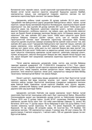 106
боломжтой олон төрлийн зэвсэг, тусгай хэрэгслийг хүртээмжтэйгээр олговол зохино.
Хөнөөл ихтэй тусгай хэрэгсэл хэрэглэх нөхцөлийг бууруулах үүднээс бамбай,
хамгаалалтын хувцас, сум нэвтэрдэггүй тээврийн хэрэгсэл, хантааз гэх мэт
хамгаалах хэрэгслээр бүрэн хангана” гэж заасан байдаг.
Цагдаагийн албаны тухай хуулийн 20 дугаар зүйлийн 20.1.8 дахь хэсэгт
“Цагдаагийн төв байгууллагын дарга цагдаагийн байгууллагын зэвсэг, техник, тусгай
хэрэгсэл, хувцас бусад хангамжийн бодлогыг боловсруулж, хэрэгжүүлэх бүрэн эрхийг
хэрэгжүүлнэ” гэж, мөн хуулийн 28 дугаар зүйлийн 28.1 дэх хэсэгт “Алба хаагч үүрэг
гүйцэтгэх үедээ гав, бороохой, цахилгаан гүйдлээр цохигч, нулимс асгаруулагч,
амьсгал боогдуулагч, холбооны хэрэгсэл, гар чийдэн, дүрс, дуу бичлэгийн хэрэгсэл
зэрэг иж бүрдэл бүхий агсамжаар хангагдах бөгөөд хууль тогтоомжид заасны дагуу
хэрэглэнэ” гэж, мөн зүйлийн 28.2 дахь хэсэгт “Алба хаагч гүйцэтгэх үүрэг болон
улирлын байдалд тохирсон дүрэмт хувцас, хутга, сум үл нэвтрэх болон
гэрэлтүүлэгчтэй хантааз зэрэг хамгаалах хэрэгслээр хангагдсан байх бөгөөд
гүйцэтгэх үүргийн онцлогоос хамаарч агсамжид багтах зүйлийг нэмж олгоно” гэж, мөн
зүйлийн 28.3 дахь хэсэгт “Цагдаагийн байгууллага гэмт хэрэгтэй тэмцэх, нийтийн хэв
журам хамгаалах, олон нийтийн аюулгүй байдлыг хангах үүрэг гүйцэтгэх алба
хаагчид галт зэвсэг олгох, алба хаагч нь галт зэвсгийг биедээ авч явах эрхтэй” гэж,
мөн зүйлийн 28.4 дэх хэсэгт “Алба хаагч нь амралтын цагаар, эсхүл энгийн хувцастай
үүрэг гүйцэтгэх тохиолдолд хамгаалах тусгай хэрэгсэл, цахилгаан гүйдлээр цохигч,
нулимс асгаруулагч, амьсгал боогдуулагч биедээ авч явж, өөрийн болон бусдын амь
нас, эрүүл мэндийг гэмт халдлагаас хамгаалах зорилгоор хэрэглэж болно” гэж тус
тус заажээ.
“Нутаг дэвсгэр хариуцсан цагдаагийн газар, хэлтэс, дэд хэсгийн байранд
тавигдах ерөнхий шаардлага” CS 11-0244:2014 стандартын 5.14-т “Галт зэвсэг,
техник хэрэгсэл, нэг бүрийн тусгай хэрэгсэл хадгалах өрөө нь аюулгүй байдлыг бүрэн
хангасан цонх, төмөр сараалж, өнгөлөн далдалтын хөшиг, төмөр хаалгатай, дуут
дохиолол, теле хяналтын хэрэгсэл, хянах цонх, зориулалтын тавиуртай байх бөгөөд
тасалгааны температуртай байна” гэж заасан байдаг.
Хяналт шалгалт, судалгааны явцад цагдаагийн хэлтэс бүрт бүртгэлтэй тусгай
хэрэгсэл хадгалж буй өрөө тасалгаа, агуулах, галт зэвсэг, тусгай хэрэгслийн
тооллого хийсэн тушаал, бүртгэлтэй танилцахад стандартын шаардлага хангасан
өрөө байхгүй байв. Хамгаалах тусгай хэрэгсэл (бамбай, каск, дуулга, өвдгөвч,
тохойвч, цээживч)-ийг байрны гүний давхарт агуулахад хадгалж, хээрийн сургууль,
дадлага хийх үед ашигладаг байна.
Цагдаагийн хэлтсийн Нийтийн хэв журам хамгаалах тасагт байгаа тусгай
хэрэгслийн бүртгэлтэй танилцахад алба хаагч бүрт хүрэлцэхгүй байна. Жишээлбэл
Сонгинохайрхан дүүрэг дэх Цагдаагийн дугаар хэлтэс нь Нийслэлийн Цагдаагийн
Газрын 2014 оны 5 дугаар сарын 14-ний Б/147 тушаалаар Нийтийн хэв журам
хамгаалах тасгийн бүтэц орон тоог 153 алба хаагчтайгаар (офицер 73, ахлагч 80)
баталжээ. 2014 оны 11 дүгээр сарын 18-ны байдлаар 6 орон тоо дутуу байна. Гэтэл
тасгийн хэмжээнд тусгай хэрэгсэлд 70 гав, 112 резин бороохой, 49 цахилгаан
бороохой, 18 гар чийдэн, 88 энгэрийн камер, 36 тоногтой бүс, 116 бамбай, 104
хамгаалах хантааз, 130 хамгаалалтын хувцас, 5 дохиур мод, 60 хорт утааны баг, 99
дуулга (каска), 3 металл илрүүлэгч, 1 металл хайгч, 128 нэг удаагийн хувцас гэх мэт
бүртгэлтэй байна.
 