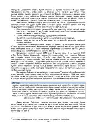 108
хариуцна”, Цагдаагийн албаны тухай хуулийн 37 дугаар зүйлийн 37.1.4 дэх хэсэгт
“Цагдаагийн ажилтан, албан хаагч нь Иргэний эрүүл мэндийн даатгалын тухай
хуульд заасан тухайн жилийн эмчилгээний төлбөрийн хэмжээнээс давсан хэсэг
болон албан үүргээ гүйцэтгэж байхдаа гэмтэж бэртсэний улмаас гадаад оронд
эмчлүүлэх зайлшгүй шаардлага гарсан тохиолдолд зардлынх нь 60-аас доошгүй
хувийг Засгийн газар хариуцах баталгаагаар хангагдана” гэж заасан байдаг.
Нийслэлийн төвийн 6 дүүрэг дэх цагдаагийн 14 хэлтэс, хөдөлгөөний аюулгүй
байдлыг хангах чиг үүрэг бүхий алба хаагчдыг эрүүл мэндийн үзлэгт жил бүр
хамруулдаг боловч дараах нийтлэг зөрчил илэрсэн болно. Үүнд:
 Эрүүл мэндийн үзлэгт хамруулахдаа алба хаагчдын жин, өндөр, нүдний хараа,
эхо гэх мэт үндсэн үзлэгт хэлбэрийн төдий хамруулсан болж, дараа дараагийн
шатны арга хэмжээ авахгүй байна.
 Үзлэгт хамруулсан бүртгэл дутуу, бүрдүүлэлт хангалтгүй.
 Эмнэлгийн нарийн мэргэжлийн үзлэг, оношлогоонд хамруулдаггүй.
 Зарим газар, хэлтэс нь алба хаагчдаас эрүүл мэндийн үзлэгийн төлбөрийг
гаргуулсан байна.
Улаанбаатар хотын Цагдаагийн газрын 2015 оны 2 дугаар сарын 3-ны өдрийн
8а2
/393 дугаар албан бичигт хөдөлгөөний аюулгүй байдлыг хангах чиг үүрэг бүхий
алба хаагчдаас 2013, 2014 оны байдлаар мэргэжлээс шалтгаалах өвчний улмаас
ажлын байрнаас чөлөөлөгдсөн хүн байхгүй байна.
Цагдаагийн ерөнхий газрын 2015 оны 2 дугаар сарын 3-ны өдрийн 6/720
албан бичигт Замын Цагдаагийн газраас 2014 онд албан үүрэг гүйцэтгэж байхдаа
зам тээврийн осолд орсон нийт 12 алба хаагч байх ба зам тээврийн ослын
шийдвэрлэлтэд 2 алба хаагчийн биед хөнгөн зэргийн гэмтэл тогтоогдож, эрүүгийн
хэрэг үүсгэхээс татгалсан, 1 эрүүгийн хэргийг хэрэгсэхгүй болгож, шүүхэд нэхэмжлэл
гаргаж 700,000 төгрөгийн хохирол гаргуулан авч шийдвэрлэсэн хэмээн дурджээ.
Тухайн ослыг гаргасан иргэнд хуульд заасан захиргааны арга хэмжээ авч, зам
тээврийн осолд орсон алба хаагчдад үйлдвэрлэлийн ослын акт тогтоогоогүй, нөхөн
төлбөр олгоогүй байна.
Цагдаагийн байгууллагаас ирүүлсэн судалгаагаар85
цагдаагийн алба хаагчдын
эрүүл мэндийн үзлэг, эмчилгээний төлбөрт шаардлагатай зардалд 2014 оны төсөвт
770.0 сая төгрөг тусгуулахаар санал хүргүүлсэн боловч хасагдсан, 2015 оны төсөвт
402.0 сая төгрөг тусгуулахаар санал хүргүүлсэн боловч мөн хасагдсан байна.
Шигтгээ:
...ажлын ачааллаас үүдэлтэй элэг, зүрх судасны өвчинд нэрвэгдэх, стресст орох,
олдсон үед нь хямд төсөр хоол иддэгээс болж ходоод, нойр булчирхай, цөс өвдөх,
хүйтэн нөхцөлд гадаа ажилладаг учир бөөр, нуруу өвдөх, эрэгтэй нь түрүү
булчирхай үрэвсэх, эмэгтэй нь давсаг үрэвсэх (цистит) нь түгээмэл байдаг.
Гэтэл бидэнд үзүүлэх эмнэлгийн нэгдсэн тусламж үйлчилгээ байдаггүй. Эмэгтэй
алба хаагч эмчийн хяналтад орж чадалгүй амаржсан тохиолдол ч бий.
(Цагдаагийн алба хаагч нартай хийсэн фокус бүлгийн ярилцлагаас)
Дээрх нөхцөл байдлаас харахад нийтийн хэв журам хамгаалах болон
хөдөлгөөний аюулгүй байдлыг хангах чиг үүрэг бүхий албан хаагчид ажлын байрны
онцлогоос шалтгаалан эрүүл мэндээрээ хохирч, төсөв хөрөнгөгүйн улмаас зөвхөн
анхан шатны үзлэгт хамрагдах төдий байгаа нь тэдний эрүүл мэндээ хамгаалуулах
эрхийг зөрчиж байна.
85
Цагдаагийн ерөнхий газрын 2015.03.09-ний өдрийн 3/63 дугаартай албан бичиг
 