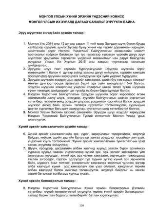 109
МОНГОЛ УЛСЫН ХҮНИЙ ЭРХИЙН ҮНДЭСНИЙ КОМИСС
МОНГОЛ УЛСЫН ИХ ХУРАЛД ДАРААХ САНАЛЫГ ХҮРГҮҮЛЖ БАЙНА
Эрүү шүүлтээс ангид байх эрхийн талаар:
1. Монгол Улс 2014 оны 12 дугаар сарын 11-ний өдөр Эрүүдэн шүүх болон бусад
хэлбэрээр хэрцгий, хүнлэг бусаар буюу хүний нэр төрийг доромжлон харьцаж,
шийтгэхийн эсрэг Нэгдсэн Үндэстний Байгууллагын конвенцийн нэмэлт
протоколыг соёрхон баталсан тул тус гэрээгээр хүлээсэн үүргийн дагуу эрүү
шүүлтээс урьдчилан сэргийлэх үндэсний механизмыг нэн даруй байгуулах
асуудлыг Улсын Их Хурлын 2015 оны хаврын чуулганаар хэлэлцэн
шийдвэрлэх;
2. Эрүүдэн шүүх гэмт хэргийн бүрэлдэхүүнийг Эрүүдэн шүүхийн эсрэг
конвенцийн 1 болон 4 дүгээр зүйлд заасны дагуу нийцүүлж, хэргийн хамтран
оролцогчдод эрүүгийн хариуцлага оногдуулах эрх зүйн үндсийг бүрдүүлэх;
3. Эрүүдэн шүүхийн хохирогчдын эрхийг хамгаалах, эдийн бус гэм хорын хэмжээг
мөнгөн дүнгээр тооцох аргачлал бүхий эрх зүйн зохицуулалт бий болгох,
эрүүдэн шүүхийн хохирогчид учирсан хохирлыг нөхөн төлөх тухай шүүхийн
хүчин төгөлдөр шийдвэрийг цаг тухайд нь бүрэн барагдуулдаг болох;
4. Нэгдсэн Үндэстний Байгууллагын Эрүүдэн шүүхийн эсрэг хорооноос өгсөн
зөвлөмжийн дагуу шүүх, прокурор, хуулийн байгууллагын давтан сургалтын
хөтөлбөр, төлөвлөгөөнд эрүүдэн шүүхээс урьдчилан сэргийлэх болон эрүүдэн
шүүхээс ангид байх эрхийн талаарх сургалтыг тогтмолжуулж, хуульчдын
давтан сургалтын багц цагт хамруулах, сургалтын цогц хөтөлбөртэй болгох;
5. Монгол Улсын Засгийн газраас санаачлан Эрүүдэн шүүх асуудал хариуцсан
Нэгдсэн Үндэстний Байгууллагын Тусгай илтгэгчийг Монгол Улсад урьж
ажиллуулах.
Хүний эрхийг хамгаалагчийн эрхийн талаар:
6. Хүний эрхийг хамгаалагчийн эрх, үүрэг, хариуцлагыг тодорхойлох, аюулгүй
байдал, нийгэм, эдийн засгийн баталгааг хангах асуудлыг тусгайлан авч үзэн,
үндэсний хууль тогтоомжийг “Хүний эрхийг хамгаалагчийн тунхаглал”-ын үзэл
санаа, агуулгад нийцүүлэх;
7. Шүүгч, прокурор, цагдаагийн албан хаагчид хуульд заасан бүрэн эрхийнхээ
хүрээнд хуульд заасан үндэслэлээр хүний эрх, эрх чөлөөг хязгаарлах үйл
ажиллагаа явуулдаг, хүний эрх, эрх чөлөөг хамгаалж, зөрчигдсөн тохиолдолд
таслан зогсоодог, сэргээн эдлүүлдэг тул тэдний зүгээс хүний эрх зөрчихгүй
байх, шударга ёсыг тогтоох, хохирогчийг хамгаалах зорилгын үүднээс эдгээр
алба хаагчдыг хүний эрх хамгаалагч гэж үзэх ойлголт, хандлагыг төрийн
албан хаагчдад болон нийгэмд төлөвшүүлэх, аюулгүй байдлыг нь хангах
зарим баталгааг холбогдох хуульд тусгах.
Хүний эрхийн боловсролын талаар:
8. Нэгдсэн Үндэстний Байгууллагын Хүний эрхийн боловсролын Дэлхийн
хөтөлбөр, түүний төлөвлөгөөтэй уялдуулж төрөөс хүний эрхийн боловсролын
талаар баримтлах бодлого, хөтөлбөрийг батлан хэрэгжүүлэх;
 