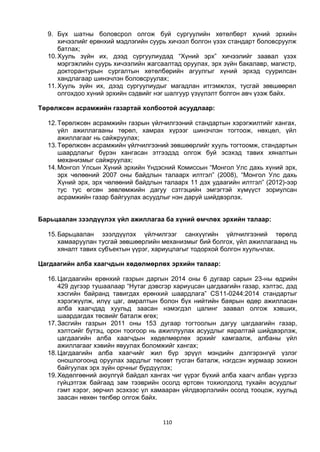 110
9. Бүх шатны боловсрол олгож буй сургуулийн хөтөлбөрт хүний эрхийн
хичээлийг ерөнхий мэдлэгийн суурь хичээл болгон үзэх стандарт боловсруулж
батлах;
10.Хууль зүйн их, дээд сургуулиудад “Хүний эрх” хичээлийг заавал үзэх
мэргэжлийн суурь хичээлийн жагсаалтад оруулах, эрх зүйн бакалавр, магистр,
докторантурын сургалтын хөтөлбөрийн агуулгыг хүний эрхэд суурилсан
хандлагаар шинэчлэн боловсруулах;
11.Хууль зүйн их, дээд сургуулиудыг магадлан итгэмжлэх, тусгай зөвшөөрөл
олгохдоо хүний эрхийн сэдвийг нэг шалгуур үзүүлэлт болгон авч үзэж байх.
Төрөлжсөн асрамжийн газартай холбоотой асуудлаар:
12.Төрөлжсөн асрамжийн газрын үйлчилгээний стандартын хэрэгжилтийг хангах,
үйл ажиллагааны төрөл, хамрах хүрээг шинэчлэн тогтоож, нөхцөл, үйл
ажиллагааг нь сайжруулах;
13.Төрөлжсөн асрамжийн үйлчилгээний зөвшөөрлийг хууль тогтоомж, стандартын
шаардлагыг бүрэн хангасан этгээдэд олгож буй эсэхэд тавих хяналтын
механизмыг сайжруулах;
14.Монгол Улсын Хүний эрхийн Үндэсний Комиссын “Монгол Улс дахь хүний эрх,
эрх чөлөөний 2007 оны байдлын талаарх илтгэл” (2008), “Монгол Улс дахь
Хүний эрх, эрх чөлөөний байдлын талаарх 11 дэх удаагийн илтгэл” (2012)-ээр
тус тус өгсөн зөвлөмжийн дагуу сэтгэцийн эмгэгтэй хүмүүст зориулсан
асрамжийн газар байгуулах асуудлыг нэн даруй шийдвэрлэх.
Барьцаалан зээлдүүлэх үйл ажиллагаа ба хүний өмчлөх эрхийн талаар:
15.Барьцаалан зээлдүүлэх үйлчилгээг санхүүгийн үйлчилгээний төрөлд
хамааруулан тусгай зөвшөөрлийн механизмыг бий болгох, үйл ажиллагаанд нь
хяналт тавих субъектын үүрэг, хариуцлагыг тодорхой болгон хуульчлах.
Цагдаагийн алба хаагчдын хөдөлмөрлөх эрхийн талаар:
16.Цагдаагийн ерөнхий газрын даргын 2014 оны 6 дугаар сарын 23-ны өдрийн
429 дүгээр тушаалаар “Нутаг дэвсгэр хариуцсан цагдаагийн газар, хэлтэс, дэд
хэсгийн байранд тавигдах ерөнхий шаардлага” CS11-0244:2014 стандартыг
хэрэгжүүлж, илүү цаг, амралтын болон бүх нийтийн баярын өдөр ажилласан
алба хаагчдад хуульд заасан нэмэгдэл цалинг заавал олгож хэвших,
шаардагдах төсвийг баталж өгөх;
17.Засгийн газрын 2011 оны 153 дугаар тогтоолын дагуу цагдаагийн газар,
хэлтсийг бүтэц, орон тоогоор нь ажиллуулах асуудлыг яаралтай шийдвэрлэж,
цагдаагийн алба хаагчдын хөдөлмөрлөх эрхийг хамгаалж, албаны үйл
ажиллагааг хэвийн явуулах боломжийг хангах;
18.Цагдаагийн алба хаагчийг жил бүр эрүүл мэндийн дэлгэрэнгүй үзлэг
оношлогоонд оруулах зардлыг төсөвт тусган баталж, нэгдсэн журмаар зохион
байгуулах эрх зүйн орчныг бүрдүүлэх;
19.Хөдөлгөөний аюулгүй байдал хангах чиг үүрэг бүхий алба хаагч албан үүргээ
гүйцэтгэж байгаад зам тээврийн осолд өртсөн тохиолдолд тухайн асуудлыг
гэмт хэрэг, зөрчил эсэхээс үл хамааран үйлдвэрлэлийн осолд тооцож, хуульд
заасан нөхөн төлбөр олгож байх.
 