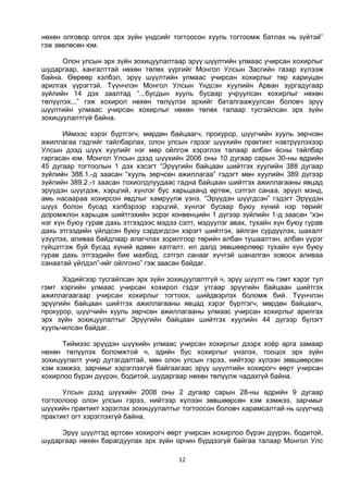 12
нөхөн олговор олгох эрх зүйн үндсийг тогтоосон хууль тогтоомж батлах нь зүйтэй”
гэж зөвлөсөн юм.
Олон улсын эрх зүйн зохицуулалтаар эрүү шүүлтийн улмаас учирсан хохирлыг
шударгаар, хангалттай нөхөн төлөх үүргийг Монгол Улсын Засгийн газар хүлээж
байна. Өөрөөр хэлбэл, эрүү шүүлтийн улмаас учирсан хохирлыг төр хариуцан
арилгах үүрэгтэй. Түүнчлэн Монгол Улсын Үндсэн хуулийн Арван зургадугаар
зүйлийн 14 дэх заалтад “...бусдын хууль бусаар учруулсан хохирлыг нөхөн
төлүүлэх...” гэж хохирол нөхөн төлүүлэх эрхийг баталгаажуулсан боловч эрүү
шүүлтийн улмаас учирсан хохирлыг нөхөн төлөх талаар тусгайлсан эрх зүйн
зохицуулалтгүй байна.
Иймээс хэрэг бүртгэгч, мөрдөн байцаагч, прокурор, шүүгчийн хууль зөрчсөн
ажиллагаа гэдгийг тайлбарлах, олон улсын гэрээг шүүхийн практикт нэвтрүүлэхээр
Улсын дээд шүүх хуулийг нэг мөр ойлгож хэрэглэх талаар албан ёсны тайлбар
гаргасан юм. Монгол Улсын дээд шүүхийн 2006 оны 10 дугаар сарын 30-ны өдрийн
45 дугаар тогтоолын 1 дэх хэсэгт “Эрүүгийн байцаан шийтгэх хуулийн 388 дугаар
зүйлийн 388.1.-д заасан “хууль зөрчсөн ажиллагаа” гэдэгт мөн хуулийн 389 дүгээр
зүйлийн 389.2.-т заасан тохиолдлуудаас гадна байцаан шийтгэх ажиллагааны явцад
эрүүдэн шүүгдэж, хэрцгий, хүнлэг бус харьцаанд өртөж, сэтгэл санаа, эрүүл мэнд,
амь насаараа хохирсон явдлыг хамруулж үзнэ. “Эрүүдэн шүүгдсэн” гэдэгт Эрүүдэн
шүүх болон бусад хэлбэрээр хэрцгий, хүнлэг бусаар буюу хүний нэр төрийг
доромжлон харьцаж шийтгэхийн эсрэг конвенцийн 1 дүгээр зүйлийн 1-д заасан “хэн
нэг хүн буюу гурав дахь этгээдээс мэдээ сэлт, мэдүүлэг авах, тухайн хүн буюу гурав
дахь этгээдийн үйлдсэн буюу сэрдэгдсэн хэрэгт шийтгэх, айлган сүрдүүлэх, шахалт
үзүүлэх, аливаа байдлаар алагчлах зорилгоор төрийн албан тушаалтан, албан үүрэг
гүйцэтгэж буй бусад хүний өдөөн хатгалт, ил далд зөвшөөрлөөр тухайн хүн буюу
гурав дахь этгээдийн бие махбод, сэтгэл санааг хүчтэй шаналган зовоох аливаа
санаатай үйлдэл”-ийг ойлгоно” гэж заасан байдаг.
Хэдийгээр тусгайлсан эрх зүйн зохицуулалтгүй ч, эрүү шүүлт нь гэмт хэрэг тул
гэмт хэргийн улмаас учирсан хохирол гэдэг утгаар эрүүгийн байцаан шийтгэх
ажиллагаагаар учирсан хохирлыг тогтоох, шийдвэрлэх боломж бий. Түүнчлэн
эрүүгийн байцаан шийтгэх ажиллагааны явцад хэрэг бүртгэгч, мөрдөн байцаагч,
прокурор, шүүгчийн хууль зөрчсөн ажиллагааны улмаас учирсан хохирлыг арилгах
эрх зүйн зохицуулалтыг Эрүүгийн байцаан шийтгэх хуулийн 44 дүгээр бүлэгт
хуульчилсан байдаг.
Тиймээс эрүүдэн шүүхийн улмаас учирсан хохирлыг дээрх хоёр арга замаар
нөхөн төлүүлэх боломжтой ч, эдийн бус хохирлыг үнэлэх, тооцох эрх зүйн
зохицуулалт учир дутагдалтай, мөн олон улсын гэрээ, нийтээр хүлээн зөвшөөрсөн
хэм хэмжээ, зарчмыг хэрэглэхгүй байгаагаас эрүү шүүлтийн хохирогч өөрт учирсан
хохирлоо бүрэн дүүрэн, бодитой, шударгаар нөхөн төлүүлж чадахгүй байна.
Улсын дээд шүүхийн 2008 оны 2 дугаар сарын 28-ны өдрийн 9 дугаар
тогтоолоор олон улсын гэрээ, нийтээр хүлээн зөвшөөрсөн хэм хэмжээ, зарчмыг
шүүхийн практикт хэрэглэх зохицуулалтыг тогтоосон боловч харамсалтай нь шүүгчид
практикт огт хэрэглэхгүй байна.
Эрүү шүүлтэд өртсөн хохирогч өөрт учирсан хохирлоо бүрэн дүүрэн, бодитой,
шударгаар нөхөн барагдуулах эрх зүйн орчин бүрдээгүй байгаа талаар Монгол Улс
 