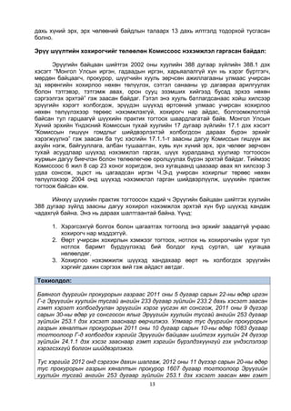 13
дахь хүний эрх, эрх чөлөөний байдлын талаарх 13 дахь илтгэлд тодорхой тусгасан
болно.
Эрүү шүүлтийн хохирогчийг төлөөлөн Комиссоос нэхэмжлэл гаргасан байдал:
Эрүүгийн байцаан шийтгэх 2002 оны хуулийн 388 дугаар зүйлийн 388.1 дэх
хэсэгт “Монгол Улсын иргэн, гадаадын иргэн, харьяалалгүй хүн нь хэрэг бүртгэгч,
мөрдөн байцаагч, прокурор, шүүгчийн хууль зөрчсөн ажиллагааны улмаас учирсан
эд хөрөнгийн хохирлоо нөхөн төлүүлэх, сэтгэл санааны үр дагавраа арилгуулах
болон тэтгэвэр, тэтгэмж авах, орон сууц эзэмших хийгээд бусад эрхээ нөхөн
сэргээлгэх эрхтэй” гэж заасан байдаг. Гэтэл энэ хууль батлагдсанаас хойш хилсээр
эрүүгийн хэрэгт холбогдож, эрүүдэн шүүхэд өртсөний улмаас учирсан хохирлоо
нөхөн төлүүлэхээр төрөөс нэхэмжлэхгүй, хохирогч нар айдас, болгоомжлолтой
байсан тул гарцаагүй шүүхийн практик тогтоох шаардлагатай байв. Монгол Улсын
Хүний эрхийн Үндэсний Комиссын тухай хуулийн 17 дугаар зүйлийн 17.1 дэх хэсэгт
“Комиссын гишүүн гомдлыг шийдвэрлэхтэй холбогдсон дараах бүрэн эрхийг
хэрэгжүүлнэ” гэж заасан ба тус хэсгийн 17.1.1-т заасны дагуу Комиссын гишүүн аж
ахуйн нэгж, байгууллага, албан тушаалтан, хувь хүн хүний эрх, эрх чөлөөг зөрчсөн
тухай асуудлаар шүүхэд нэхэмжлэл гаргах, шүүх хуралдаанд хуулиар тогтоосон
журмын дагуу биечлэн болон төлөөлөгчөө оролцуулах бүрэн эрхтэй байдаг. Тиймээс
Комиссоос 6 жил 8 сар 23 хоног хоригдож, энэ хугацаанд цаазаар авах ял хилсээр 3
удаа сонсож, эцэст нь цагаадсан иргэн Ч.Э-д учирсан хохирлыг төрөөс нөхөн
төлүүлэхээр 2004 онд шүүхэд нэхэмжлэл гарган шийдвэрлүүлж, шүүхийн практик
тогтоож байсан юм.
Ийнхүү шүүхийн практик тогтоосон хэдий ч Эрүүгийн байцаан шийтгэх хуулийн
388 дугаар зүйлд заасны дагуу хохирол нэхэмжлэх эрхтэй хүн бүр шүүхэд хандаж
чадахгүй байна. Энэ нь дараах шалтгаантай байна. Үүнд:
1. Хэрэгсэхгүй болгох болон цагаатгах тогтоолд энэ эрхийг заадаггүй учраас
хохирогч нар мэддэггүй.
2. Өөрт учирсан хохирлын хэмжээг тогтоох, нотлох нь хохирогчийн үүрэг тул
нотлох баримт бүрдүүлэхэд бий болдог хүнд суртал, цаг хугацаа
нөлөөлдөг.
3. Хохирлоо нэхэмжилж шүүхэд хандахаар өөрт нь холбогдох эрүүгийн
хэргийг дахин сэргээх вий гэж айдаст автдаг.
Тохиолдол:
Баянгол дүүргийн прокурорын газраас 2011 оны 5 дугаар сарын 22-ны өдөр иргэн
Г-г Эрүүгийн хуулийн тусгай ангийн 233 дугаар зүйлийн 233.2 дахь хэсэгт заасан
гэмт хэрэгт холбогдуулан эрүүгийн хэрэг үүсгэн ял сонсгож, 2011 оны 9 дүгээр
сарын 30-ны өдөр уг сонсгосон ялыг Эрүүгийн хуулийн тусгай ангийн 253 дугаар
зүйлийн 253.1 дэх хэсэгт зааснаар өөрчилжээ. Улмаар тус дүүргийн прокурорын
газрын хяналтын прокурорын 2011 оны 10 дугаар сарын 10-ны өдөр 1083 дугаар
тогтоолоор Г-д холбогдох хэргийг Эрүүгийн байцаан шийтгэх хуулийн 24 дүгээр
зүйлийн 24.1.1 дэх хэсэг зааснаар гэмт хэргийн бүрэлдэхүүнгүй гэх үндэслэлээр
хэрэгсэхгүй болгон шийдвэрлэжээ.
Тус хэргийг 2012 онд сэргээн дахин шалгаж, 2012 оны 11 дүгээр сарын 20-ны өдөр
тус прокурорын газрын хяналтын прокурор 1607 дугаар тогтоолоор Эрүүгийн
хуулийн тусгай ангийн 253 дугаар зүйлийн 253.1 дэх хэсэгт заасан мөн гэмт
 