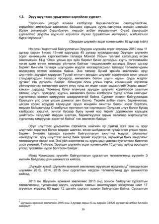 16
1.3. Эрүү шүүлтээс урьдчилан сэргийлэх сургалт
“Оролцогч улсууд аливаа хэлбэрээр баривчлагдсан, саатуулагдсан,
хоригдсон этгээдийг харгалзах, байцаах, харьцах, хууль сахиулах, энгийн, цэргийн
болон эмнэлгийн бүрэлдэхүүн, төрийн албан тушаалтан, бусад хүмүүсийн
сургалтад эрүүдэн шүүхийг хориглох тухай сургалтын материал, мэдээллийг
бүрэн тусгана”
(Эрүүдэн шүүхийн эсрэг конвенцийн 10 дугаар зүйл)
Нэгдсэн Үндэстний Байгууллагын Эрүүдэн шүүхийн эсрэг хорооны 2010 оны 11
дүгээр сарын 1-нээс 19-ний өдрүүдэд 45 дугаар хуралдаанаар Эрүүдэн шүүхийн
эсрэг конвенцийн хэрэгжилтийн талаарх Монгол Улсын тайланг хэлэлцээд өгсөн
зөвлөмжийн 14-д “Олон улсын эрх зүйн баримт бичиг дотоодын хууль тогтоомжийн
нэгэн адил хүчин төгөлдөр үйлчилж байгааг тэмдэглэхийн зэрэгцээ Хороо эдгээр
баримт бичгийн талаарх шүүгчдийн мэдлэг хязгаарлагдмал талаарх төлөөлөгчдийн
мэдэгдэлд сэтгэл зовинож байна. Энэ талаар Хүний эрхийн зөвлөлийн эрүү
шүүлтийн асуудал хариусан Тусгай илтгэгч эрүүдэн шүүхийг хориглосон олон улсын
стандартуудын талаарх прокурор, өмгөөлөгч болон шүүгч нарын суурь мэдлэг
дутмаг” гэж дүгнэсэн байдаг. Ялангуяа олон улсын гэрээ, конвенцийг хэрэглэж
үйлчлүүлэгчээ өмгөөлвөл шүүгч илүү хүнд ял өгдөг гэсэн мэдээллийг Хороо авсан”
хэмээн дурдаад “Конвенц буюу ялангуяа эрүүдэн шүүхийг хориглосон заалтын
талаар шүүгч, прокурор, хуульч, өмгөөлөгч болон холбогдох бусад албан хаагчдыг
сургалтанд заавал хамруулах шаардлагатай байна. Сургалт зохион байгуулахдаа
Оролцогч улс олон улсын дэмжлэг авч болно. Төрийн албан хаагч, баривчилгаа,
цагдан хорих асуудал хариуцдаг эрүүл мэндийн ажилтан болон хэрэг бүртгэгч,
мөрдөн байцаагчдад Стамбулын протокол гэж нэрлэгдсэн Эрүүдэн шүүх болон бусад
хэлбэрээр хэрцгий, хүнлэг бусаар буюу хүний нэр төрийг доромжлон харьцаж
шийтгэсэн үйлдлийг мөрдөн шалгаж, баримтжуулах гарын авлагаар мэргэшүүлэх
сургалтад хамруулах хэрэгтэй байна” гэж зөвлөсөн байдаг.
Эрүү шүүлтээс урьдчилан сэргийлэх хамгийн үр дүнтэй арга зам нь эрүү
шүүлтийг хориглох болон мөрдөн шалгах, хянан шийдвэрлэх тухай олон улсын гэрээ,
баримт бичгийн талаарх хуулийн байгууллагын ажилтны мэдлэг, ойлголтыг
нэмэгдүүлэх, эрүү шүүлтээс ангид байх эрхийг хүндэтгэх, зөрчихгүй байх хандлагыг
төлөвшүүлэх явдал юм. Энэ үйл ажиллагаа нь хуульчдын давтан сургалтаар биеллээ
олох учиртай. Тиймээс Эрүүдэн шүүхийн эсрэг конвенцийн 10 дугаар зүйлд оролцогч
улсад тусгайлан үүрэг болгосон байдаг.
Иймд Комиссоос хуулийн байгууллагын сургалтын төлөвлөгөөнд сүүлийн 3
жилийн байдлаар дүн шинжилгээ хийлээ.
Шүүхийн хувьд: Шүүхийн ерөнхий зөвлөлөөс ирүүлсэн мэдээлэлд4
хавсаргасан
шүүхийн 2013, 2014, 2015 оны сургалтын нэгдсэн төлөвлөгөөнд дүн шинжилгээ
хийхэд,
2013 он: Шүүхийн ерөнхий зөвлөлөөс 2013 онд зохион байгуулах сургалтын
төлөвлөгөөнд тусгаснаар шүүгч, шүүхийн тамгын ажилтнуудад зориулсан нийт 17
агуулгын хүрээнд 80 өдөр 12 цагийн сургалт зохион байгуулсан байна. Сургалтын
4
Шүүхийн ерөнхий зөвлөлийн 2015 оны 3 дугаар сарын 6-ны өдрийн 03/326 дугаартай албан бичгийн
хавсралт
 