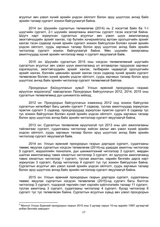 17
агуулгыг авч үзвэл хүний эрхийн үндсэн ойлголт болон эрүү шүүлтээс ангид байх
эрхийн талаар сургалт зохион байгуулаагүй байна.
2014 он: Шүүхийн сургалтын төлөвлөгөө (2014) нь 2 хэсэгтэй байх ба 1-т
шүүгчийн сургалт, 2-т шүүхийн захиргааны ажилтны сургалт гэсэн хэсэгтэй байна.
Шүүгч нарт зориулсан сургалтын агуулгыг авч үзвэл шүүх ажиллагаанд
эмэгтэйчүүдийн эрхийг хангах, гэр бүлийн хүчирхийлэлд өртсөн оролцогчийн эрхийг
хангах гэсэн сэдвээр хүний эрхийн сургалт зохион байгуулсан боловч хүний эрхийн
үндсэн ойлголт, суурь зарчмын талаар болон эрүү шүүлтээс ангид байх эрхийн
чиглэлээр сургалт зохион байгуулаагүй байна. Мөн шүүхийн захиргааны
ажилтнуудад хүний эрхийн чиглэлээр ямар ч сургалт явуулаагүй байв.
2015 он: Шүүхийн сургалтын 2015 оны нэгдсэн төлөвлөгөөний шүүгчийн
сургалтын агуулгыг авч үзвэл шүүх ажиллагаанд үл ялгаварлан гадуурхах зарчмыг
хэрэгжүүлэх, эмэгтэйчүүдийн эрхийг хангах, төлбөрийн чадваргүй оролцогчийн
эрхийг хангах, бэлгийн цөөнхийн эрхийг хангах гэсэн сэдвээр хүний эрхийн сургалт
төлөвлөсөн боловч хүний эрхийн үндсэн ойлголт, суурь зарчмын талаар болон эрүү
шүүлтээс ангид байх эрхийн чиглэлээр сургалт төлөвлөөгүй байлаа.
Прокурорын байгууллагын хувьд: Улсын ерөнхий прокурорын газраас
ирүүлсэн мэдээлэлд5
хавсаргасан Прокурорын байгууллагын 2012, 2014, 2015 оны
сургалтын төлөвлөгөөнд дүн шинжилгээ хийхэд,
2012 он: Прокурорын байгууллагын хэмжээнд 2012 онд зохион байгуулах
сургалтын хөтөлбөрт багц цагийн сургалт 7 сэдвээр, туслах ажилтнуудад зориулсан
практик сургалт 5 сэдвээр, прокуроруудад зориулсан практик сургалт 6 сэдвээр тус
тус зохион байгуулсан боловч хүний эрхийн үндсэн ойлголт, суурь зарчмын талаар
болон эрүү шүүлтээс ангид байх эрхийн чиглэлээр сургалт явуулаагүй байна.
2013 он: Сургалтын төлөвлөгөө ирүүлээгүй тул 2013 оны үйл ажиллагааны
тайлангаас сургалт, судалгааны чиглэлээр хийсэн ажлыг авч үзвэл хүний эрхийн
үндсэн ойлголт, суурь зарчмын талаар болон эрүү шүүлтээс ангид байх эрхийн
чиглэлээр сургалт явуулаагүй байв.
2014 он: Улсын ерөнхий прокурорын газрын дэргэдэх сургалт, судалгааны
төвөөс явуулах сургалтын нэгдсэн төлөвлөгөө (2014)-нд удирдах ажилтны чиглэлээр
5 сургалт, мэдээллийн технологи, дүн шинжилгээний чиглэлээр 3 сургалт, мөрдөн
шалгах ажиллагаанд тавих хяналтын чиглэлээр 3 сургалт, ял эдлүүлэх ажиллагаанд
тавих хяналтын чиглэлээр 1 сургалт, туслах ажилтан, нарийн бичгийн дарга нарт
зориулсан 3 сургалт, бусад чиглэлээр 4 сургалт тус тус зохион байгуулсан байна.
Сургалтын агуулгыг авч үзвэл хүний эрхийн үндсэн ойлголт, суурь зарчмын талаар
болон эрүү шүүлтээс ангид байх эрхийн чиглэлээр сургалт явуулаагүй байна.
2015 он: Улсын ерөнхий прокурорын газрын дэргэдэх сургалт, судалгааны
төвөөс явуулах сургалтын нэгдсэн төлөвлөгөө (2015)-нд сургагч багш бэлтгэх
чиглэлээр 3 сургалт, тодорхой төрлийн гэмт хэргийн зүйлчлэлийн талаар 11 сургалт,
туслах ажилтанд 3 сургалт, судалгааны чиглэлээр 4 сургалт, бусад чиглэлээр 6
сургалт тус тус төлөвлөсөн байна. Сургалтын агуулгын хувьд авч үзвэл прокурорын
5
Монгол Улсын Ерөнхий прокурорын газрын 2015 оны 3 дугаар сарын 10-ны өдрийн 1/687 дугаартай
албан бичгийн хавсралт
 