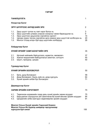 2
ГАРЧИГ
ТАНИЛЦУУЛГА 1
Нэгдүгээр бүлэг
ЭРҮҮ ШҮҮЛТЭЭС АНГИД БАЙХ ЭРХ 2
1.1. Эрүү шүүлт тулгах нь гэмт хэрэг болох нь 3
1.2. Эрүү шүүлтийн улмаас учирсан хохирлыг нөхөн барагдуулах нь 9
1.3. Эрүү шүүлтээс урьдчилан сэргийлэх сургалт 14
1.4. Цагдан хорих таслан сэргийлэх арга хэмжээ эрүү шүүлттэй холбогдох нь 20
1.5. Монгол Улсад илэрч буй эрүү шүүлтийн хэлбэрүүд 26
Хоёрдугаар бүлэг
ХҮНИЙ ЭРХИЙГ ХАМГААЛАГЧИЙН ЭРХ 35
2.1. Иргэний нийгмийн байгууллага, идэвхтэн, өмгөөлөгч 37
2.2. Хэвлэл мэдээллийн байгууллагын ажилтан, сэтгүүлч 45
2.3. Шүүгч, прокурор, цагдаа 50
Гуравдугаар бүлэг
ХҮНИЙ ЭРХИЙН БОЛОВСРОЛ 55
3.1. Бага, дунд боловсрол 58
3.2. Дээд боловсрол: Хууль зүйн их, дээд сургууль 64
3.3. Хүний эрхийн албан бус боловсрол 71
Дөрөвдүгээр бүлэг
ЗАРИМ ЭРХИЙН ХЭРЭГЖИЛТ 75
4.1. Төрөлжсөн асрамжийн газар дахь хүний эрхийн зарим асуудал 75
4.2. Барьцаалан зээлдүүлэх үйл ажиллагаа ба хүний өмчлөх эрхийн асуудал 84
4.3. Цагдаагийн алба хаагчдын хөдөлмөрлөх эрхийн асуудал 91
Монгол Улсын Хүний эрхийн Үндэсний Комисс
Монгол Улсын Их Хуралд шийдвэр гаргуулахаар
хүргүүлж буй санал 106
 