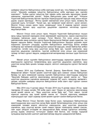 21
шийдвэр гүйцэтгэх байгууллагын алба хаагчдад хүний эрх, тэгш байдлын боловсрол
олгох”, “Шүүхийн шийдвэр гүйцэтгэх байгууллагын алба хаагчдын эрх, үүргийн
хэрэгжилт”, “Албан үүргээ гүйцэтгэж буй төрийн алба хаагчийн зөрчигдсөн эрхийг
хамгаалах, хэрэгжилтийг хангах”, “Хорих байгууллага дахь хүний эрх”, “Нэгдсэн
Үндэстний Байгууллагаас батлан гаргасан Хоригдлуудтай харьцах наад захын жишиг
дүрэм, үндсэн зарчмууд”, “Ялтны эрхийг хамгаалсан олон улсын гэрээ, конвенц ба
үндэсний хууль тогтоомж”, “Хүний эрх, эрх чөлөөний тухай ойлголт, үүсэл хөгжил,
Монгол Улсын нэгдэн орсон гэрээ, конвенцууд” гэсэн 8 сэдвээр сургалт зохион
байгуулсан боловч эрүү шүүлтээс урьдчилан сэргийлэх чиглэлээр сургалт
явуулаагүй байв.
Монгол Улсын олон улсын гэрээ, Нэгдсэн Үндэстний Байгууллагын гишүүн
орны хувьд гэрээний хороодоос өгсөн зөвлөмжийг хэрэгжүүлэх, хэрхэн хэрэгжүүлсэн
талаараа тайлагнах үүрэг хүлээдэг. Гэтэл Монгол Улс олон улсын хамтын
нийгэмлэгийн өмнө хүлээсэн үүргээ бүрэн биелүүлэхгүй байгааг дээрх судалгаа, тоо
баримт харуулж байна. Нэгдсэн Үндэстний Байгууллагын Эрүүдэн шүүхийн эсрэг
хорооноос оролцогч улсуудад хуулийн байгууллагын ажилтнууд болон аливаа
хэлбэрээр эрх чөлөөгөө хязгаарлуулсан хүмүүстэй харьцаж, хянаж байгаа бүх албан
тушаалтан, энгийн хүнд эрүү шүүлтээс ангид байх эрх, түүнийг хамгаалах, эрүү
шүүлтээс урьдчилан сэргийлэх, түүнтэй холбоотой олон улсын хэм хэмжээний
талаар тогтмол сургалт явуулж, шаардлагатай материалаар хангахыг үүрэг болгосон
юм.
Манай улсын хуулийн байгууллагын ажилтнуудад зориулсан давтан болон
мэргэшүүлэх сургалтын төлөвлөгөөнд эрүү шүүлтээс урьдчилан сэргийлэх, эрүү
шүүлтээс ангид байх эрхийн талаарх мэдлэг, ойлголт нэмэгдүүлэх сургалт багтаагүй
байна.
Комисс 2014 онд Сүхбаатар, Хэнтий, Дорнод, Баян-Өлгий, Ховд, Завхан,
Өвөрхангай аймагт “Хүний эрхийн нээлттэй өдөр арга хэмжээ” зохион байгуулсан
бөгөөд тус арга хэмжээний хүрээнд хуулийн байгууллагын ажилтнуудад зориулан
“Эрүүгийн байцаан шийтгэх ажиллагаанд оролцогчдын эрхийг хангах нь”, “Эрүү
шүүлтээс урьдчилан сэргийлэх механизм” сэдвээр 247 шүүгч, прокурор, өмгөөлөгч,
цагдаа, шүүхийн шийдвэр гүйцэтгэх байгууллагын алба хаагч нарт сургалт зохион
байгуулсан болно.
Мөн 2014 оны 4 дүгээр сарын 10-наас 2014 оны 6 дугаар сарын 25-ны өдөр
төвлөрсөн 25 хорих ангийн 793 алба хаагч нарт “Хорих ял эдлүүлэх ажиллагаанд
хүний эрхийг хангах нь”, “Эрүү шүүлтээс ангид байх эрх”, “Галт зэвсэг, тусгай
хэрэгсэл хэрэглэх үед хүний эрхийг хангах нь” “Онцгой зэрэглэлд хамаарах
хоригдлуудын эрх” зэрэг сэдвээр хүний эрхийн сургалт зохион байгуулсан билээ.
Иймд Монгол Улсын Засгийн газар болон шүүх, прокурорын байгууллагууд
ажилтнуудынхаа эрүү шүүлтээс ангид байх эрхийг баталгаажуулсан олон улсын хэм
хэмжээний талаарх мэдлэг ойлголтыг нэмэгдүүлэх, эрүү шүүлтээс урьдчилан
сэргийлэх, эрүү шүүлтэд өртсөн тухай гомдол гарсан тохиолдолд заавал шалгах,
гэмт хэрэг үйлдсэн этгээдийг ял завшуулахгүй байх талаар сургалтын хөтөлбөр,
дотоод журам, хяналтын тогтолцоог заавал бий болгох, энэ талаар тодорхой
хугацаанд мэргэшлийн шалгалт давтамжтайгаар явуулах шаардлагатай байна.
 