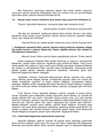 22
Мөн Комиссоос хуульчдад зориулан явуулж буй хүний эрхийн сургалтыг
хуульчдын давтан сургалтад хамааруулж, багц цаг олговол илүү үр дүнтэй бөгөөд
хуульчдын идэвх, оролцоо нэмэгдэх боломжтой юм.
1.4. Цагдан хорих таслан сэргийлэх арга хэмжээ эрүү шүүлттэй холбогдох нь
“Хэнийг ч дур мэдэн баривчлах, саатуулах буюу хөөн зайлуулах ёсгүй.”
(Хүний эрхийн түгээмэл тунхаглалын 9 дүгээр зүйл)
“Хүн бүр эрх чөлөөтэй, халдашгүй дархан байх эрхтэй. Хэнийг ч дур мэдэн
баривчлах буюу цагдан хорьж болохгүй. Хуульд заасан үндэслэл, журмаас гадуур
хэний ч эрх чөлөөг хасч болохгүй”
(Иргэний болон улс төрийн эрхийн тухай олон улсын пактын 9 дүгээр зүйл)
“...Халдашгүй чөлөөтэй байх эрхтэй. Хуульд заасан үндэслэл журмаас гадуур
дур мэдэн хэнийг ч нэгжих, баривчлах, хорих, мөрдөн мөшгих, эрх чөлөөг нь
хязгаарлахыг хориглоно...”
(Монгол Улсын Үндсэн хуулийн Арван зургадугаар зүйлийн 13 дахь заалт)
Хүний халдашгүй чөлөөтэй байх эрхийн баталгаа нь сэжигтэн, яллагдагчийг
баривчлах, цагдан хорих үндэслэл, журамтай шууд холбоотой байдаг. Олон улсын
хүний эрхийн хэм хэмжээ нь хувь хүнийг хууль бусаар, дур мэдэн аливаа хэлбэрээр
эрх чөлөөг нь хязгаарлахгүй байх, хуулийн дагуу хязгаарласан тохиолдолд хүний
эрхийн аливаа зөрчил гарахаас урьдчилан сэргийлэх, хамгаалах хууль зүйн
баталгааг бүрдүүлсэн байхыг шаарддаг.
Тухайлбал, Нэгдсэн Үндэстний Байгууллагаас батлан гаргасан олон улсын
гэрээ, нийтээр дагаж мөрдөх зарчим, стандартаар шүүхээс өмнө хэн нэгний эрх
чөлөөг хязгаарлах үндэслэл нь бодит нөхцөл байдалд тулгуурласан байхыг
шаарддаг. Өөрөөр хэлбэл ирээдүйд бий болж болзошгүй нөхцөл байдлыг төсөөлөн
хэн нэгэн хүний эрх чөлөөг хязгаарлахгүй байхыг оролцогч улсуудад үүрэг болгосон
байдаг.
Гэтэл Монгол Улсын Эрүүгийн байцаан шийтгэх хуулийн 9 дүгээр бүлэгт
таслан сэргийлэх арга хэмжээний талаар хуульчилж өгсөн бөгөөд тус хуулийн 68
дугаар зүйлийн 68.1 дэх хэсэгт “Эрүүгийн хуульд заасан хүнд, онц хүнд хэргийн
сэжигтэн, яллагдагч, шүүгдэгч түүнчлэн удаа дараа ял шийтгэгдэж байсан этгээд, онц
аюултай гэмт хэрэгтэн дахин гэмт хэрэгт сэрдэгдсэн бол түүнийг хэрэг бүртгэлт,
мөрдөн байцаалт шүүхээс оргон зайлах, хэргийн бодит байдлыг тогтооход саад
учруулах, гэмт хэрэг дахин үйлдэхээс сэрэмжлэх зорилгоор цагдан хорьж болно” гэж
заасан нь зөвхөн гэмт хэргийн ангиллыг харгалзан цагдан хорих, эсхүл болзошгүй
нөхцөл байдалд тулгуурлан цагдан хорих нөхцөлийг бүрдүүлсэн байна.
1.4.1. Сэжигтнийг баривчлах ажиллагаа ба хүний эрх
Эрүүгийн байцаан шийтгэх хуулийн 58 дугаар зүйлд зааснаар сэжигтнийг
оргон зугтахыг завдсан, эсхүл хүнд, онц хүнд гэмт хэрэгт сэрдэгдсэн бол баривчилж
болохоор хуульчилсан байна. Оргон зугтахыг завдсан гэдэг нь субъектив байдлаар
 