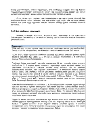 29
амаар доромжилдог, айлган сүрдүүлдэг, бие махбодод халддаг, мөн гэр бүлийн
гишүүдийг дарамталдаг, хорих ангийн хянагч нар гавлаж байгаад зоддог, мөн эргэлт
уулзалт хязгаарладаг, цагдан хорих байр сэлгүүлдэг талаар дурджээ.
Олон улсын гэрээ, зарчим, хэм хэмжээ ёсоор эрүү шүүлт тулгах үйлдлийг бие
махбодын болон сэтгэл санааны, мөн нөхцөлийн эрүү шүүлт гэж ангилдаг бөгөөд
Монгол Улс дахь эрүү шүүлтийн нөхцөл байдлыг энэхүү гурван шинжээр бүлэглэн
авч үзлээ.
1.5.1 Бие махбодын эрүү шүүлт
Аливаа этгээдээс мэдээлэл, мэдүүлэг авах зорилгоор эсхүл эрхшээлдээ
байгаа хүний бие махбодод хүч хэрэглэх замаар хүчтэй шаналган зовоож буй аливаа
үйлдлийг хэлнэ.
Тохиолдол:
2014 онд эрүү шүүлт тулгах гэмт хэрэгт ял шийтгүүлсэн нэг тохиолдол байх
ба тус хэргийн хохирогч нар анх Комисст хандаж гомдол гаргаж байсан юм.
“2014 оны 2 сард Архангай аймгийн шийдвэр гүйцэтгэх албаны цагдан хорих
байранд хоригдож буй иргэн Ц, Б, О нар нь хэсгийн төлөөлөгч М-д зодуулсан
талаар Комисст гомдол гаргасан.
Гомдлын дагуу шалгахад: хэсгийн төлөөлөгч М нь хулгайн гэмт хэрэгт
холбогдсон Ц, Б нарыг хэрэг хүлээлгэх зорилгоор гарын хурууны өндөг рүү
цахилгаан бороохойгоор цохиулж шилэн хүзүү толгой руу нь резинэн
бороохойгоор цохисон, мөн хэргийн холбогдогч О-г ажлынхаа өрөөнд гарын
булчин, цээж, мөр, толгойн хэсэгт цахилгаан бороохойгоор цохиулж, паарнаас
гавлан түр саатуулах өрөөнд 6 хоног хоолгүй хорьсон. Улмаар О-ийн гэрээс
ирүүлсэн хоолыг өрөөнийхөө буланд тавьчихаад “...Өлсөж байна уу? Чи хоолоо
идэх үү? Үнэнээ хэлэх үү?...” хэмээн тарчилган зовоож, эрүү шүүлт тулгасан
байж болзошгүй баримт цугларсан юм.
Иймд хэсгийн төлөөлөгч М сэжигтэн Ц, Б, О-д эрүү шүүлт тулгаж, хууль бусаар
хорьсон асуудлыг нутаг дэвсгэрийн харьяалал өөрчлөн шалгуулахаар Улсын
ерөнхий прокурорын газарт шилжүүлсэн боловч тус гомдлыг хэсгийн төлөөлөгч
М-ын ажилладаг Цагдаагийн газарт шилжүүлсэн байв. Тус аймгийн Цагдаагийн
газар нь гомдлыг шалгаад эрүүгийн хэрэг үүсгэхээс татгалзах саналтайгаар
прокурорт шилжүүлсэн юм.
Эрүүгийн хэрэг үүсгэхээс татгалзсан тус материалыг дээд шатны прокурор
хянаад эрүүгийн хэрэг үүсгэсэн. Улмаар 2015 оны 3 дугаар сарын 13-ны өдөр сум
дундын 1 дүгээр шүүхээс М-ын төрийн албанд ажиллах эрхийг 1 жилийн
хугацаагаар хасч, түүнд 2 жилийн хугацаагаар хорих ял оногдуулж, тус ялыг
тэнсэж, 1 жилийн хугацаатай хянан харгалзсан байна.
 