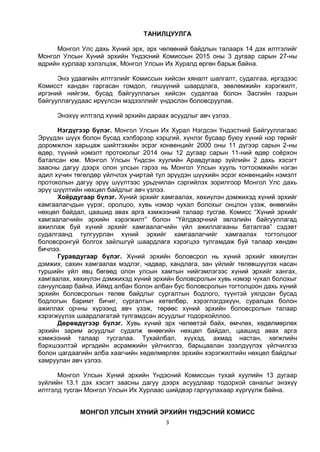 3
ТАНИЛЦУУЛГА
Монгол Улс дахь Хүний эрх, эрх чөлөөний байдлын талаарх 14 дэх илтгэлийг
Монгол Улсын Хүний эрхийн Үндэсний Комиссын 2015 оны 3 дугаар сарын 27-ны
өдрийн хурлаар хэлэлцэж, Монгол Улсын Их Хуралд өргөн барьж байна.
Энэ удаагийн илтгэлийг Комиссын хийсэн хяналт шалгалт, судалгаа, иргэдээс
Комисст хандан гаргасан гомдол, гишүүний шаардлага, зөвлөмжийн хэрэгжилт,
иргэний нийгэм, бусад байгууллагын хийсэн судалгаа болон Засгийн газрын
байгууллагуудаас ирүүлсэн мэдээллийг үндэслэн боловсруулав.
Энэхүү илтгэлд хүний эрхийн дараах асуудлыг авч үзлээ.
Нэгдүгээр бүлэг. Монгол Улсын Их Хурал Нэгдсэн Үндэстний Байгууллагаас
Эрүүдэн шүүх болон бусад хэлбэрээр хэрцгий, хүнлэг бусаар буюу хүний нэр төрийг
доромжлон харьцаж шийтгэхийн эсрэг конвенцийг 2000 оны 11 дүгээр сарын 2-ны
өдөр, түүний нэмэлт протоколыг 2014 оны 12 дугаар сарын 11-ний өдөр соёрхон
баталсан юм. Монгол Улсын Үндсэн хуулийн Аравдугаар зүйлийн 2 дахь хэсэгт
заасны дагуу дээрх олон улсын гэрээ нь Монгол Улсын хууль тогтоомжийн нэгэн
адил хүчин төгөлдөр үйлчлэх учиртай тул эрүүдэн шүүхийн эсрэг конвенцийн нэмэлт
протоколын дагуу эрүү шүүлтээс урьдчилан сэргийлэх зорилгоор Монгол Улс дахь
эрүү шүүлтийн нөхцөл байдлыг авч үзлээ.
Хоёрдугаар бүлэг. Хүний эрхийг хамгаалах, хөхиүлэн дэмжихэд хүний эрхийг
хамгаалагчдын үүрэг, оролцоо, хувь нэмэр чухал болохыг онцлон үзэж, өнөөгийн
нөхцөл байдал, цаашид авах арга хэмжээний талаар тусгав. Комисс “Хүний эрхийг
хамгаалагчийн эрхийн хэрэгжилт” болон “Үйлдвэрчний эвлэлийн байгууллагад
ажиллаж буй хүний эрхийг хамгаалагчийн үйл ажиллагааны баталгаа” сэдэвт
судалгаанд тулгуурлан хүний эрхийг хамгаалагчийг хамгаалах тогтолцоог
боловсронгуй болгох зайлшгүй шаардлага хэрэгцээ тулгамдаж буй талаар хөндөн
бичлээ.
Гуравдугаар бүлэг. Хүний эрхийн боловсрол нь хүний эрхийг хөхиүлэн
дэмжих, сахин хамгаалах мэдлэг, чадвар, хандлага, зан үйлийг төлөвшүүлэх насан
туршийн үйл явц бөгөөд олон улсын хамтын нийгэмлэгээс хүний эрхийг хангах,
хамгаалах, хөхиүлэн дэмжихэд хүний эрхийн боловсролын хувь нэмэр чухал болохыг
сануулсаар байна. Иймд албан болон албан бус боловсролын тогтолцоон дахь хүний
эрхийн боловсролын төлөв байдлыг сургалтын бодлого, түүнтэй уялдсан бусад
бодлогын баримт бичиг, сургалтын хөтөлбөр, хэрэглэгдэхүүн, суралцах болон
ажиллах орчны хүрээнд авч үзэж, төрөөс хүний эрхийн боловсролын талаар
хэрэгжүүлэх шаардлагатай тулгамдсан асуудлыг тодорхойллоо.
Дөрөвдүгээр бүлэг. Хувь хүний эрх чөлөөтэй байх, өмчлөх, хөдөлмөрлөх
эрхийн зарим асуудлыг судалж өнөөгийн нөхцөл байдал, цаашид авах арга
хэмжээний талаар тусгалаа. Тухайлбал, хүүхэд, ахмад настан, хөгжлийн
бэрхшээлтэй иргэдийн асрамжийн үйлчилгээ, барьцаалан зээлдүүлэх үйлчилгээ
болон цагдаагийн алба хаагчийн хөдөлмөрлөх эрхийн хэрэгжилтийн нөхцөл байдлыг
хамруулан авч үзлээ.
Монгол Улсын Хүний эрхийн Үндэсний Комиссын тухай хуулийн 13 дугаар
зүйлийн 13.1 дэх хэсэгт заасны дагуу дээрх асуудлаар тодорхой саналыг энэхүү
илтгэлд тусган Монгол Улсын Их Хурлаас шийдвэр гаргуулахаар хүргүүлж байна.
МОНГОЛ УЛСЫН ХҮНИЙ ЭРХИЙН ҮНДЭСНИЙ КОМИСС
 