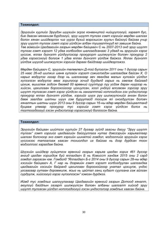 30
Тохиолдол:
Эрүүгийн хуулийг Эрүүдэн шүүхийн эсрэг конвенцтой нийцүүлээгүй, хараат бус,
бие даасан механизм бүрдээгүй, эрүү шүүлт тулгах гэмт хэргийг мөрдөн шалгах
болон хянан шийдвэрлэх чиг үүрэг бүхий мэргэшсэн хуульч байхгүй байгаа учир
эрүү шүүлт тулгах гэмт хэрэг үйлдсэн албан тушаалтнууд ял завшиж байна.
Төв аймгийн Цагдаагийн газрын мөрдөн байцаагч С нь 2007-2013 онд эрүү шүүлт
тулгах гэмт хэрэгт 12 удаа холбогдон шалгагдсанаас 3 удаад нь эрүүгийн хэрэг
үүсгэж, яллах дүгнэлт үйлдүүлэхээр прокурорт шилжүүлсэн боловч прокурор 2
удаа хэрэгсэхгүй болгож 1 удаа яллах дүгнэлт үйлдэж байжээ. Яллах дүгнэлт
үйлдэж шүүхэд шилжүүлсэн хэргийг дараах байдлаар шийдвэрлэжээ.
Мөрдөн байцаагч С, эрүүгийн төлөөлөгч Д-тэй бүлэглэн 2011 оны 1 дүгээр сарын
25 наас 26-нд шилжих шөнө хулгайн хэрэгт сэжиглэгдэн шалгагдаж байсан Х, О
нарыг мэдүүлэг газар дээр нь шалгахаар авч явахдаа малын хулгайн үйлдэл
хүлээлгэн мэдүүлэг авах зорилгоор зочид буудалд гарыг нь гавлаж байгаад
цохиж, өшиглөж зодсон бөгөөд 00 өрөөний суултуур луу үсдэж даран нүүрээр нь
хийсэн, цахилгаан бороохойгоор цохиулсан, хоол ундгүй өлсгөсөн зэргээр эрүү
шүүлт тулгасан гэмт хэрэг үйлдсэн нь хангалттай нотлогдсон гэх үндэслэлээр
прокурор яллах дүгнэлт үйлдэж, хэргийг шүүх рүү шилжүүлснийг анхан болон
давж заалдах шатны шүүх гэм буруутайд тооцож ял оногдуулсан боловч
хяналтын шатны шүүх 2013 оны 9 дүгээр сарын 16-ны өдөр мөрдөн байцаалтанд
буцааж улмаар прокурор тус хэргийг гэмт хэрэг үйлдсэн болох нь
тогтоогдоогүй гэсэн үндэслэлээр хэрэгсэхгүй болгосон байна.
Тохиолдол:
Эрүүгийн байцаан шийтгэх хуулийн 27 дугаар зүйлд заасны дагуу “Эрүү шүүлт
тулгах” гэмт хэргийг цагдаагийн байгууллага нутаг дэвсгэрийн харьяаллаар
шалгах болсноор энэ гэмт хэргийн шинжтэй гомдол, мэдээллийг эрүүгийн хэрэг
үүсгэхээс татгалзаж хаасан тохиолдол их байгаа нь дээр дурдсан тоон
мэдээллээс харагдаж байна.
Шүүхийн шийдвэр гүйцэтгэх ерөнхий газрын харьяа цагдан хорих 461 дүгээр
ангид цагдан хоригдож буй яллагдагч Б нь Комисст хандаж 2015 оны 2 сард
гомдол гаргасан юм. Гомдолд “Яллагдагч Б-г 2014 оны 9 дүгээр сарын 28-ны өдөр
хэсгийн байцаагч А, Г нар нь дээрмийн гэмт хэрэгт холбогдуулан шалгахдаа
цагдаагийн хэсгийн байранд цахилгаан бороохойгоор унатал цохиулж, үндэс
угсаагаар гутаан доромжилж, ясыг нь цайтал ганц худагт суулгана гэж айлган
сүрдүүлж, хийгээгүй хэрэг хүлээлгэсэн” хэмээн дурджээ.
Иймд тус гомдлыг шалгуулахаар Цагдаагийн ерөнхий газрын Дотоод хяналт,
аюулгүй байдлын газарт шилжүүлсэн боловч албаны шалгалт хийхэд эрүү
шүүлт тулгасан үйлдэл нотлогдоогүй гэсэн үндэслэлээр гомдлыг хаасан байна.
 