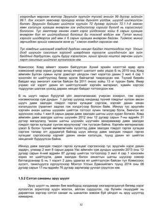 32
хоорондын маргаан мэтээр Эрүүгийн хуулийн тусгай ангийн 99 дүгээр зүйлийн
99.1. дэх хэсэгт зааснаар прокурор яллах дүгнэлт үйлдэж, шүүхэд шилжүүлсэн
боловч Эрүүгийн байцаан шийтгэх хуулийн 72 дугаар зүйлийн 72.1.1-д заасан
хөөн хэлэлцэх хугацаа өнгөрсөн гэх үндэслэлээр хэргийг бүхэлд нь хэрэгсэхгүй
болгосон. Тус заалтаар хөнгөн гэмт хэрэг үйлдсэнээс хойш 6 сарын хугацаа
өнгөрсөн бол ял шийтгэдэггүй болохыг би тэгэхэд мэдсэн юм. Гэтэл миний
хэргийг шийдвэрлэх үед мөн л 6 сарын хугацаа өнгөрсөн байсан. Тиймээс миний
зөрчигдсөн эрхийг хамгаалж өгнө үү.” хэмээн гомдол гаргасан юм.
Тус гомдлыг шалгахад гомдолд дурдсан нөхцөл байдал тогтоогдсон тул Улсын
дээд шүүхийн сахилгын хороонд шаардлага хүргүүлж шүүгдэгчийн эрх зүйн
байдлыг дордуулсан, хууль буруу хэрэглэсэн, хүний эрхийг ноцтой зөрчсөн шүүгч
нарт сахилгын шийтгэл хүлээлгэсэн юм.
Комиссоос Ховд аймагт зохион байгуулсан Хүний эрхийн нээлттэй өдөр арга
хэмжээний үеэр хорих дугаар ангид хяналт шалгалт хийх үедээ Б нь 2010 онд Ховд
аймгийн Булган сумын нутаг дэвсгэрт үйлдсэн гэмт хэрэгтээ дахин 3 жил 4 сар 1
хоногийн ял шийтгүүлээд биеэр эдэлж байгаатай тааралдсан юм. Түүний биеийн
байдал муу эмнэлэгт хэвтэж байсан ба 2011 оноос хойш 13 кг турсан байв. Ямар
учраас нэг хэрэгт дахин ял шийтгүүлснийг хэргийн материал, хувийн хэргээс
тодруулан шалгаж үзэхэд дараах нөхцөл байдал тогтоогдсон юм.
Б нь шүүгч нарын буруутай үйл ажиллагаанаас учирсан хохирол, гэм хороо
нэхэмжлэхээр сум дундын 1 дүгээр шүүхэд хандахад түүний гомдлыг хүлээн авсан
шүүгч давж заалдах гомдол гаргах хугацааг сэргээж, хэргийг дахин хянан
хэлэлцүүлэх (практикт задлах гэж хэлдэг)-ээр болсон байв. Ийнхүү тус эрүүгийн
хэргийн анхан шатны шүүхийн шийтгэх тогтоол хүчин төгөлдөр болж, биечлэн ял
эдэлснээс хойш 1 жил 8 сарын дараа давж заалдах шатны шүүх хурал болжээ. Ховд
аймгийн давж заалдах шатны шүүхийн 2012 оны 12 дугаар сарын 7-ны өдрийн 31
дүгээр магадлалд “анхан шатны шүүхийн шүүгчийн захирамжаар давж заалдах
гомдол гаргах хугацааг сунгаж ирүүлснээр” гэж тусгасан байна. Хэргийн материалаас
үзвэл Б болон түүний өмгөөлөгчийн хүсэлтэд давж заалдах гомдол гаргах хугацаа
сэргээх талаар огт дурдаагүй байхад шүүх ийнхүү давж заалдах гомдол гаргах
хугацааг сэргээснээр хэргийг дахин хянан хэлэлцэх, түүнд дахин ял шийтгэх
нөхцөлийг бүрдүүлсэн байна.
Ийнхүү давж заалдах гомдол гаргах хугацааг сэргээснээр тус эрүүгийн хэрэг дахин
задарч, улмаар 2 жил 8 сарын дараа Увс аймгийн сум дундын шүүхийн 2013 оны 12
дугаар сарын 4-ний өдрийн 87 дугаар шийтгэх тогтоолоор 3 жил 4 сар 1 хоногийн
хорих ял шийтгүүлж, давж заалдах болон хяналтын шатны шүүхээр хэвээр
батлагдсанаар Б нь 1 хэрэгт 2 дахь удаагаа ял шийтгүүлсэн байсан тул Комиссоос
хүсэлт, танилцуулга хүргүүлснээр Монгол Улсын Ерөнхийлөгч түүнд 2014 оны 06
дугаар сарын 17-ны өдрийн 76 дугаар зарлигаар уучлал үзүүлсэн юм.
1.5.2 Сэтгэл санааны эрүү шүүлт
Эрүү шүүлт нь зөвхөн бие махбодод халдахаар хязгаарлагдахгүй бөгөөд хэрэг
хүлээлгэх зорилгоор хуурч мэхлэх, айлган сүрдүүлэх, гэр бүлийн гишүүдийг нь
дарамтлах зэргээр сэтгэл санааг нь шаналган зовоож буй үйлдэл нь эрүү шүүлтэд
хамаарна.
 